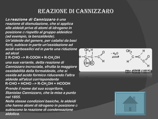 REAZIONE DI CANNIZZARO La  reazione di Cannizzaro  è una reazione di dismutazione, che si applica alle aldeidi prive di atomi di idrogeno in posizione α rispetto al gruppo aldeidico (ad esempio, la benzaldeide). Un'aldeide del genere, per catalisi da basi forti, subisce in parte un'ossidazione ad acidi carbossilici ed in parte una riduzione ad alcol 2 R-CHO --> R-COOH + R-CH 2 OH  una sua variante, detta reazione di Cannizzaro incrociata, sfrutta la maggiore ossidabilità della formaldeide, che si ossida ad acido formico riducendo l'altra aldeide all'alcol corrispondente R-CHO + HCHO --> R-CH 2 OH + HCOOH  Prende il nome dal suo scopritore, Stanislao Cannizzaro, che la mise a punto nel 1855. Nelle stesse condizioni basiche, le aldeidi che hanno atomi di idrogeno in posizione α subiscono la reazione di condensazione aldolica. 