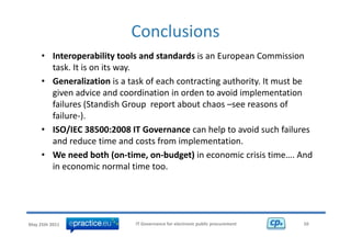 Conclusions 
     • Interoperability tools and standards is an European Commission 
       task. It is on its way.
       task It is on its way
     • Generalization is a task of each contracting authority. It must be 
       g
       given advice and coordination in orden to avoid implementation 
                                                          p
       failures (Standish Group  report about chaos –see reasons of 
       failure‐). 
     • ISO/IEC 38500:2008 IT Governance can help to avoid such failures 
       and reduce time and costs from implementation. 
     • W
       We need both (on‐time, on‐budget) in economic crisis time…. And 
                 db h(         i     b d )i            i ii i           A d
       in economic normal time too. 




May 25th 2011                IT Governance for electronic public procurement   10
 