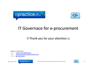 IT Governace for e‐procurement

                                !! Thank you for your attention ¡¡


    Manuel J. Caño Gómez
    Mail:       manuelj.canno@gmail.com
    Blog:       www.contratacion‐publica‐electronica.es
    Twitter:  @econtratacion 


May 25th 2011                                       IT Governance for electronic public procurement   11
 