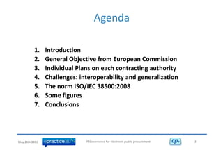 Agenda

          1.    Introduction 
          2.    General Objective from European Commission
                General Objective from European Commission
          3.    Individual Plans on each contracting authority 
          4.    Challenges: interoperability and generalization 
                Challenges: interoperability and generalization
          5.    The norm ISO/IEC 38500:2008 
          6.
          6     Some figures
                Some figures
          7.    Conclusions




May 25th 2011                 IT Governance for electronic public procurement   2
 