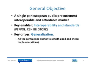 General Objective 
                                 j
     • A single paneuropean public procurement 
       interoperable and affordable market
     • Key enabler: Interoperability and standards
       Key enabler: Interoperability and standards
          (PEPPOL, CEN BII, STORK) 
     • K di
       Key driver: Generalization.
                   G     li ti
           – All the contracting authorities (with good and cheap 
             implementations). 




May 25th 2011                IT Governance for electronic public procurement   4
 