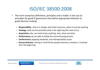 ISO/IEC 38500:2008 
     •    The norm comprises definitions, principles and a model. It sets out six 
          p c p es o good go e a ce t at de e app op ate be a o to
          principles for good IT governance that define appropriate behavior to 
          guide decision making:

           –    Responsibility ; who is in charge, with what resources, when it must be working
                Responsibility ; who is in charge with what resources when it must be working
           –    Strategy; what are the priorities what is the right way (for each of us)
           –    Acquisition; why  we need to buy anything, who, what and when
           –    Performance; we are able to follow the normal buying process
           –    Conformance; applying standards, and interoperability issues
           –    Human behavior. Having in mind all the people (interests, emotions..) involved 
                Human behavior. Having in mind all the people (interests, emotions..) involved
                from the beginning. 




May 25th 2011                         IT Governance for electronic public procurement         7
 