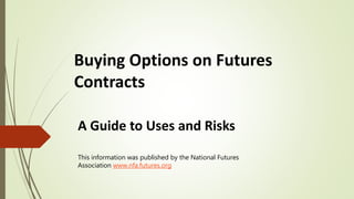 Buying Options on Futures
Contracts
A Guide to Uses and Risks
This information was published by the National Futures
Association www.nfa.futures.org
 