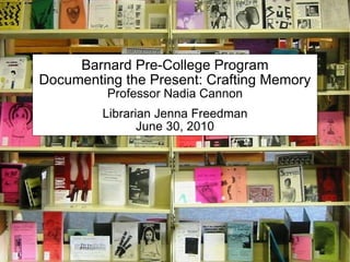 Barnard Pre-College Program Documenting the Present: Crafting Memory Professor Nadia Cannon Librarian Jenna Freedman June 30, 2010 