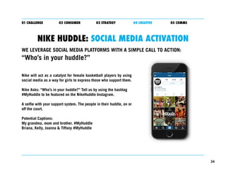 24
01 CHALLENGE 02 CONSUMER 03 STRATEGY 04 CREATIVE 05 COMMS
NIKE HUDDLE: SOCIAL MEDIA ACTIVATION
Nike will act as a catal...