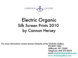 Electric Organic Silk Screen Prints 2010  by Cannon Hersey For more information contact Jeanne Chisholm of the Chisholm Gallery  PO BOX 1383 Millbrook, NY 12545  Telephone: 845 373 8370 email: [email_address] .com www.chisholmgallery.com 