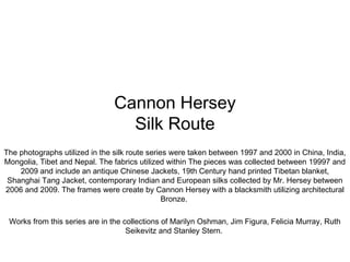 Cannon Hersey
Silk Route
The photographs utilized in the silk route series were taken between 1997 and 2000 in China, India,
Mongolia, Tibet and Nepal. The fabrics utilized within The pieces was collected between 19997 and
2009 and include an antique Chinese Jackets, 19th Century hand printed Tibetan blanket,
Shanghai Tang Jacket, contemporary Indian and European silks collected by Mr. Hersey between
2006 and 2009. The frames were create by Cannon Hersey with a blacksmith utilizing architectural
Bronze.
Works from this series are in the collections of Marilyn Oshman, Jim Figura, Felicia Murray, Ruth
Seikevitz and Stanley Stern.
 