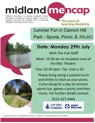 Summer Fun in Cannon Hill
Park - Sports, Picnic & Music
Date: Monday 29th July
With The Hub Staff
Meet 10.30 am at reception area of
the Mac Theatre.
Time 10:30-3pm. The Cost is £4.
Please bring along a packed lunch
and drinks to have as your picnic.
Come along for a day of summer
sports fun, games a picnic and then
music. For further details contact
0121-427-6404
 