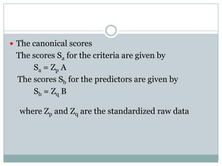 The canonical scores	The scores Sa for the criteria are given by  Sa = Zp A    The scores Sb for the predictors are given by Sb = Zq B where Zp and Zq are the standardized raw data 