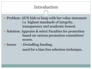 IntroductionProblem: AUN bids to keep with her value statement 		i.e. highest standards of integrity, 				transparency and academic honest.Solution: Appraise & select Faculties for promotion   		based on various promotion committees’ 			scores.Issues      : Dwindling funding, 			need for a bias free selection technique,