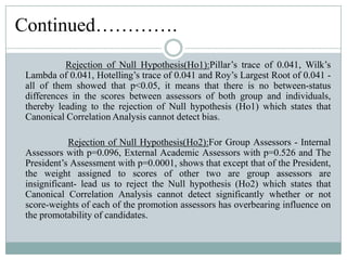 This Leads to rejection of null hypothesis (Ho2) which states that Canonical Correlation Analysis cannot detect significantly whether or not score-weights of each of the promotion assessors has overbearing influence on the promotability of candidates.