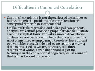 Difficulties in Canonical CorrelationCanonical correlation is not the easiest of techniques to follow, though the problems of comprehension are conceptual rather than mathematical.Unlike multiple regression and principal components analysis, we cannot provide a graphic device to illustrate even the simplest form. For with canonical correlation analysis we are dealing with  two sets of data. Even the most elementary example must, therefore, have at least two variables on each side and so we require 2 + 2 = 4 dimensions. Tied as we are, however, to a three dimensional world, a true understanding of the technique in the conventional cognitive/visual sense of the term, is beyond our grasp. 