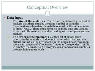 Conceptual OverviewData InputThe size of the matrices : There is no requirement in canonical analysis that there must be the same number of variables (columns) in each matrix, though there must be the same number of areas (rows). (There must of course be more than one variable in each set otherwise we would be dealing with multiple regression analysis)The order of the matrices :  Neither set of data is given priority in the analysis so it does not matter which we term the criteria and which the predictors. Unlike simple linear regression there is no concept of a 'dependent' set or an 'independent' set. But in practice the smaller set is always taken second as this simplifies the calculation enormously