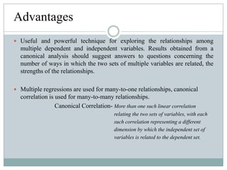 AdvantagesUseful and powerful technique for exploring the relationships among multiple dependent and independent variables. Results obtained from a canonical analysis should suggest answers to questions concerning the number of ways in which the two sets of multiple variables are related, the strengths of the relationships.Multiple regressions are used for many-to-one relationships, canonical correlation is used for many-to-many relationships.                                       Canonical Correlation- More than one such linear correlation                                                                               relating the two sets of variables, with each                                                                             such correlation representing a different                                                                             dimension by which the independent set of                                                                             variables is related to the dependent set.