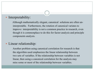 Interpretability:Although mathematically elegant, canonical  solutions are often un-           interpretable.  Furthermore, the rotation of canonical variates to           improve  interpretability is not a common practice in research, even            though it is commonplace to do this for factor analysis and principle            components analysis.Linear relationship:Another problem using canonical correlation for research is that           the algorithm used emphasizes the linear relationship between            two sets of variables. If the relationship between variables is not           linear, then using a canonical correlation for the analysis may           miss some or most of the relationship between variables.