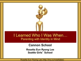 Cannon School
Rosetta Eun Ryong Lee
Seattle Girls’ School
I Learned Who I Was When…
Parenting with Identity in Mind
Rosetta Eun Ryong Lee (http://tiny.cc/rosettalee)
 