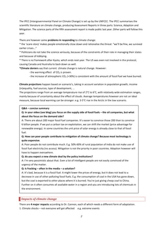 2
The IPCC (Intergovernmental Panel on Climate Change) is set up by the UNFCCC. The IPCC summarises the
scientific literature on climate change, producing Assessment Reports in three parts: Science, Adaption and
Mitigation. The science parts of the fifth assessment report is made public last year. Other parts will follow this
year.
There are however some problems in responding to climate change:
* the ‘scare-story’ makes people emotionally close down and rationalise the threat: “we’ll be fine, we survived
earlier crises...”
* Politicians do not take the science seriously, because of the constraints of their role in managing their states
and because of lobbying.
* There is no framework after Kyoto, which ends next year. The US was even not involved in the protocol,
causing Canada and Australia to back down as well.
*Climate deniers say that current climate change is natural change. However:
- the warming effect of CO2 is proven.
- the increase of atmospheric CO2 (+30%) is consistent with the amount of fossil fuel we have burned.
Climate projections happen based on scenario’s, taking in account variation in population growth, income
(in)equality, fuel sources, type of development, ...
The projections range from an average temperature rise of 2°C to 6°C, with relatively wide estimation ranges,
mainly because of uncertainty about the effect of clouds. Average temperatures however are not an ideal
measure, because local warming can be stronger: e.g. 3-5°C rise in the Arctic in the low scenario.
Impacts of climate change
There are 4 major impacts according to Dr. Cannon, each of which needs a different form of adaptation.
1. Climate shocks – not everyone will get affected e.g. extreme events
Q&A – concise summary
Q: In your video (see blog) you focus on the supply side of fossil fuels – the oil companies, but what
about the focus on the demand side?
A: There are about 200 major fossil fuel companies. It’s easier to convince those 200 than to convince
6 billion people. If we put a carbon tax on exploitation, we can shift the market (price advantage for
renewable energy). In some countries the unit price of solar energy is already close to that of fossil
fuel.
Q: How can poor people contribute to mitigation of climate change? Because most technology is
quite expensive.
A: Poor people do not contribute much. E.g. 50%-60% of rural population of India do not make use of
fossil fuel electricity (no access). Mitigation is not the priority in poor countries. Adaption however will
have to happen everywhere.
Q: do you expect a new climate deal by the policy institutions?
A: I’m very pessimistic about that. Even a lot of intelligent people are not easily convinced of the
urgency of the matter.
Q: Is fracking – often in the media – a solution?
A: It’s bad, because it is a fossil fuel. It might lower the prices of energy, but it does not lead to a
decrease in use of other polluting fossil fuels. E.g. the consumption of coal in the USA has gone down,
but the coal is exported to other places where it is burned. You’re just giving cheap coal to China.
Further on it often consumes all available water in a region and you are introducing lots of chemicals in
the environment.
 