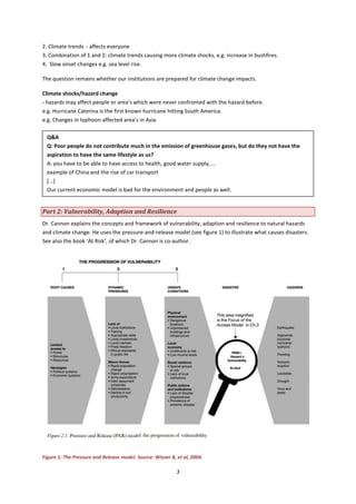 3
2. Climate trends - affects everyone
3. Combination of 1 and 2: climate trends causing more climate shocks, e.g. increase in bushfires.
4. Slow onset changes e.g. sea level rise.
The question remains whether our institutions are prepared for climate change impacts.
Climate shocks/hazard change
- hazards may affect people or area’s which were never confronted with the hazard before.
e.g. Hurricane Caterina is the first known hurricane hitting South America.
e.g. Changes in typhoon-affected area’s in Asia.
Part 2: Vulnerability, Adaption and Resilience
Dr. Cannon explains the concepts and framework of vulnerability, adaption and resilience to natural hazards
and climate change. He uses the pressure-and-release model (see figure 1) to illustrate what causes disasters.
See also the book ‘At Risk’, of which Dr. Cannon is co-author.
Figure 1: The Pressure and Release model. Source: Wisner B, et al, 2004.
Q&A
Q: Poor people do not contribute much in the emission of greenhouse gases, but do they not have the
aspiration to have the same lifestyle as us?
A: you have to be able to have access to health, good water supply, ...
example of China and the rise of car transport
[...]
Our current economic model is bad for the environment and people as well.
 