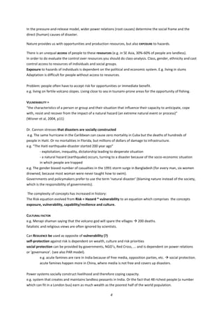 4
In the pressure-and-release model, wider power relations (root causes) determine the social frame and the
direct (human) causes of disaster.
Nature provides us with opportunities and production resources, but also EXPOSURE to hazards.
There is an unequal access of people to these resources (e.g. in SE Asia, 30%-60% of people are landless).
In order to do evaluate the control over resources you should do class-analysis. Class, gender, ethnicity and cast
control access to resources of individuals and social groups.
Exposure to hazards of individuals is dependent on the political and economic system. E.g. living in slums
Adaptation is difficult for people without access to resources.
Problem: people often have to accept risk for opportunities or immediate benefit.
e.g. living on fertile volcano slopes. Living close to sea in tsunami-prone areas for the opportunity of fishing.
VULNERABILITY =
“the characteristics of a person or group and their situation that influence their capacity to anticipate, cope
with, resist and recover from the impact of a natural hazard (an extreme natural event or process)”
(Wisner et al, 2004, p11)
Dr. Cannon stresses that disasters are socially constructed
e.g. The same hurricane in the Caribbean can cause zero mortality in Cuba but the deaths of hundreds of
people in Haiti. Or no mortalities in Florida, but millions of dollars of damage to infrastructure.
e.g. “The Haiti earthquake-disaster started 200 year ago”
- exploitation, inequality, dictatorship leading to desperate situation
- a natural hazard (earthquake) occurs, turning to a disaster because of the socio-economic situation
in which people are trapped
e.g. The gender biased number of casualties in the 1991 storm surge in Bangladesh (for every man, six women
drowned, because most woman were never taught how to swim).
Governments and policymakers prefer to use the term ‘natural disaster’ (blaming nature instead of the society,
which is the responsibility of governments).
The complexity of concepts has increased in history:
The Risk equation evolved from Risk = Hazard * vulnerability to an equation which comprises the concepts
exposure, vulnerability, capability/resilience and culture.
CULTURAL FACTOR
e.g. Merapi shaman saying that the volcano god will spare the villages  200 deaths.
fatalistic and religious views are often ignored by scientists.
Can RESILIENCE be used as opposite of vulnerability (?)
self-protection against risk is dependent on wealth, culture and risk priorities
social protection can be provided by governments, NGO’s, Red Cross, ... and is dependent on power relations
or ‘governance’. (see also PAR model).
e.g. acute famines are rare in India because of free media, opposition parties, etc.  social protection.
acute famines happen more in China, where media is not free and covers up disasters.
Power systems socially construct livelihood and therefore coping capacity.
e.g. system that creates and maintains landless peasants in India. Or the fact that 48 richest people (a number
which can fit in a London bus) earn as much wealth as the poorest half of the world population.
 