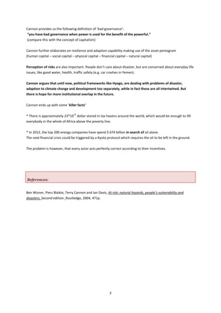 5
Cannon provides us the following definition of ‘bad governance’:
“you have bad governance when power is used for the benefit of the powerful.”
(compare this with the concept of capitalism)
Cannon further elaborates on resilience and adaption capability making use of the asset pentagram
(human capital – social capital – physical capital – financial capital – natural capital)
Perception of risks are also important. People don’t care about disaster, but are concerned about everyday life
issues, like good water, health, traffic safety (e.g. car crashes in Yemen).
Cannon argues that until now, political frameworks like Hyogo, are dealing with problems of disaster,
adaption to climate change and development too separately, while in fact these are all intertwined. But
there is hope for more institutional overlap in the future.
Cannon ends up with some ‘killer facts’
* There is approximately 23*10
12
dollar stored in tax havens around the world, which would be enough to lift
everybody in the whole of Africa above the poverty line.
* In 2012, the top 200 energy companies have spend $ 674 billion in search of oil alone.
The next financial crisis could be triggered by a Kyoto protocol which requires the oil to be left in the ground.
The problem is however, that every actor acts perfectly correct according to their incentives.
References:
Ben Wisner, Piers Blaikie, Terry Cannon and Ian Davis, At risk: natural hazards, people’s vulnerability and
disasters. Second edition. Routledge, 2004, 471p.
 