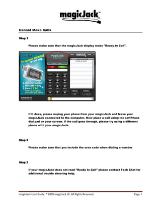 Cannot Make Calls

Step 1

         Please make sure that the magicJack display reads quot;Ready to Callquot;.




         If it does, please unplug your phone from your magicJack and leave your
         magicJack connected to the computer. Now place a call using the softPhone
         dial pad on your screen. If the call goes through, please try using a different
         phone with your magicJack.




Step 2

         Please make sure that you include the area code when dialing a number




Step 3

         If your magicJack does not read quot;Ready to Callquot; please contact Tech Chat for
         additional trouble shooting help.




magicJack User Guide. ® 2008 magicJack LP, All Rights Reserved.                     Page 1
 