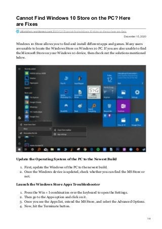 December 15, 2020
Cannot Find Windows 10 Store on the PC? Here
are Fixes
alicejohnn.wordpress.com/2020/12/15/cannot-find-windows-10-store-on-the-pc-here-are-fixes
Windows 10 Store allows you to find and install different apps and games. Many users
are unable to locate the Windows Store on Windows 10 PC. If you are also unable to find
the Microsoft Store on your Windows 10 device, then check out the solutions mentioned
below.
Update the Operating System of the PC to the Newest Build
1. First, update the Windows of the PC to the newest build.
2. Once the Windows device is updated, check whether you can find the MS Store or
not.
Launch the Windows Store Apps Troubleshooter
1. Press the Win + I combination over the keyboard to open the Settings.
2. Then go to the Apps option and click on it.
3. Once you see the Apps list, extend the MS Store, and select the Advanced Options.
4. Now, hit the Terminate button.
1/3
 