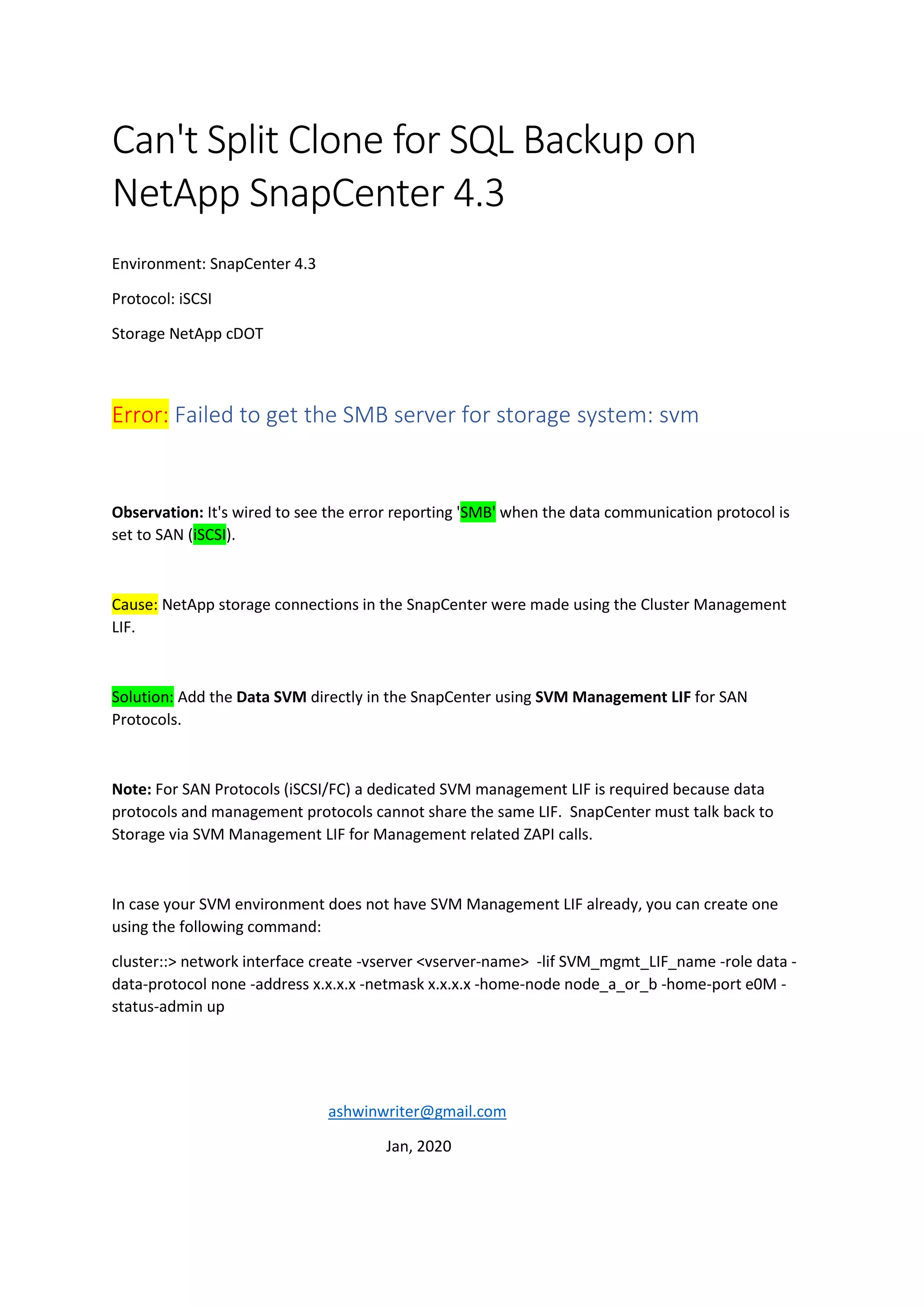 Can't Split Clone for SQL Backup on
NetApp SnapCenter 4.3
Environment: SnapCenter 4.3
Protocol: iSCSI
Storage NetApp cDOT
Error: Failed to get the SMB server for storage system: svm
Observation: It's wired to see the error reporting 'SMB' when the data communication protocol is
set to SAN (iSCSI).
Cause: NetApp storage connections in the SnapCenter were made using the Cluster Management
LIF.
Solution: Add the Data SVM directly in the SnapCenter using SVM Management LIF for SAN
Protocols.
Note: For SAN Protocols (iSCSI/FC) a dedicated SVM management LIF is required because data
protocols and management protocols cannot share the same LIF. SnapCenter must talk back to
Storage via SVM Management LIF for Management related ZAPI calls.
In case your SVM environment does not have SVM Management LIF already, you can create one
using the following command:
cluster::> network interface create -vserver <vserver-name> -lif SVM_mgmt_LIF_name -role data -
data-protocol none -address x.x.x.x -netmask x.x.x.x -home-node node_a_or_b -home-port e0M -
status-admin up
ashwinwriter@gmail.com
Jan, 2020
 