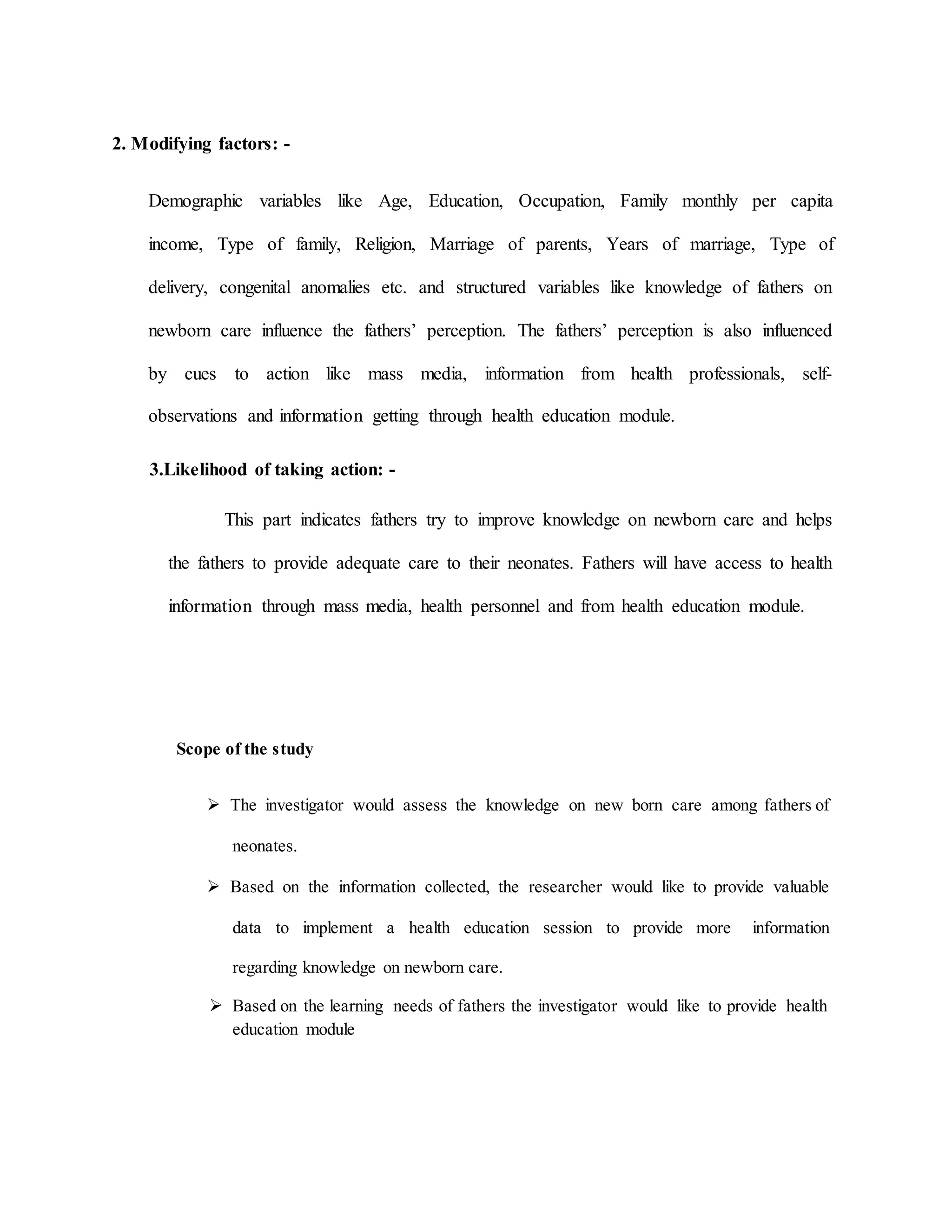 2. Modifying factors: -
Demographic variables like Age, Education, Occupation, Family monthly per capita
income, Type of family, Religion, Marriage of parents, Years of marriage, Type of
delivery, congenital anomalies etc. and structured variables like knowledge of fathers on
newborn care influence the fathers’ perception. The fathers’ perception is also influenced
by cues to action like mass media, information from health professionals, self-
observations and information getting through health education module.
3.Likelihood of taking action: -
This part indicates fathers try to improve knowledge on newborn care and helps
the fathers to provide adequate care to their neonates. Fathers will have access to health
information through mass media, health personnel and from health education module.
Scope of the study
 The investigator would assess the knowledge on new born care among fathers of
neonates.
 Based on the information collected, the researcher would like to provide valuable
data to implement a health education session to provide more information
regarding knowledge on newborn care.
 Based on the learning needs of fathers the investigator would like to provide health
education module
 