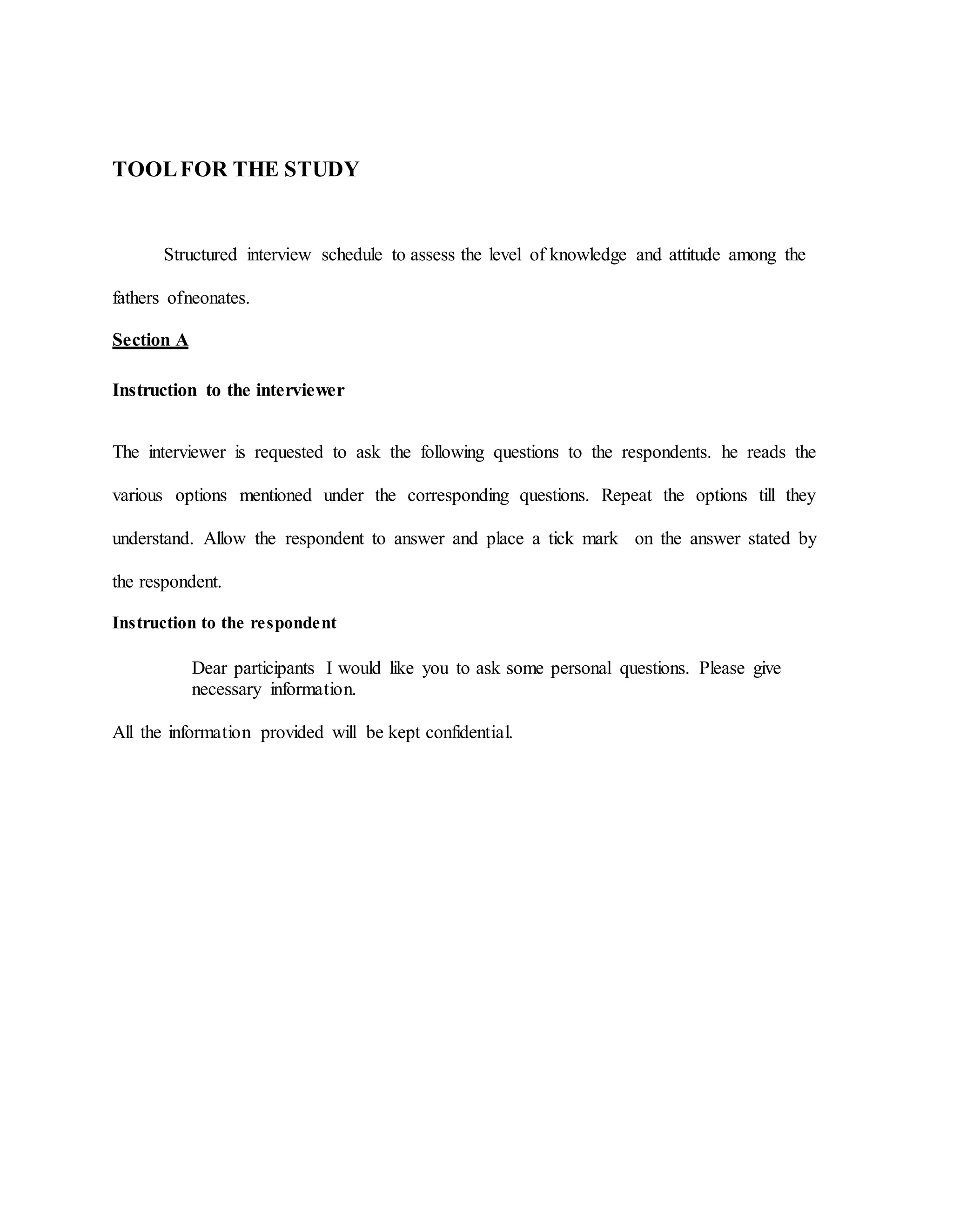 TOOLFOR THE STUDY
Structured interview schedule to assess the level of knowledge and attitude among the
fathers ofneonates.
Section A
Instruction to the interviewer
The interviewer is requested to ask the following questions to the respondents. he reads the
various options mentioned under the corresponding questions. Repeat the options till they
understand. Allow the respondent to answer and place a tick mark on the answer stated by
the respondent.
Instruction to the respondent
Dear participants I would like you to ask some personal questions. Please give
necessary information.
All the information provided will be kept confidential.
 