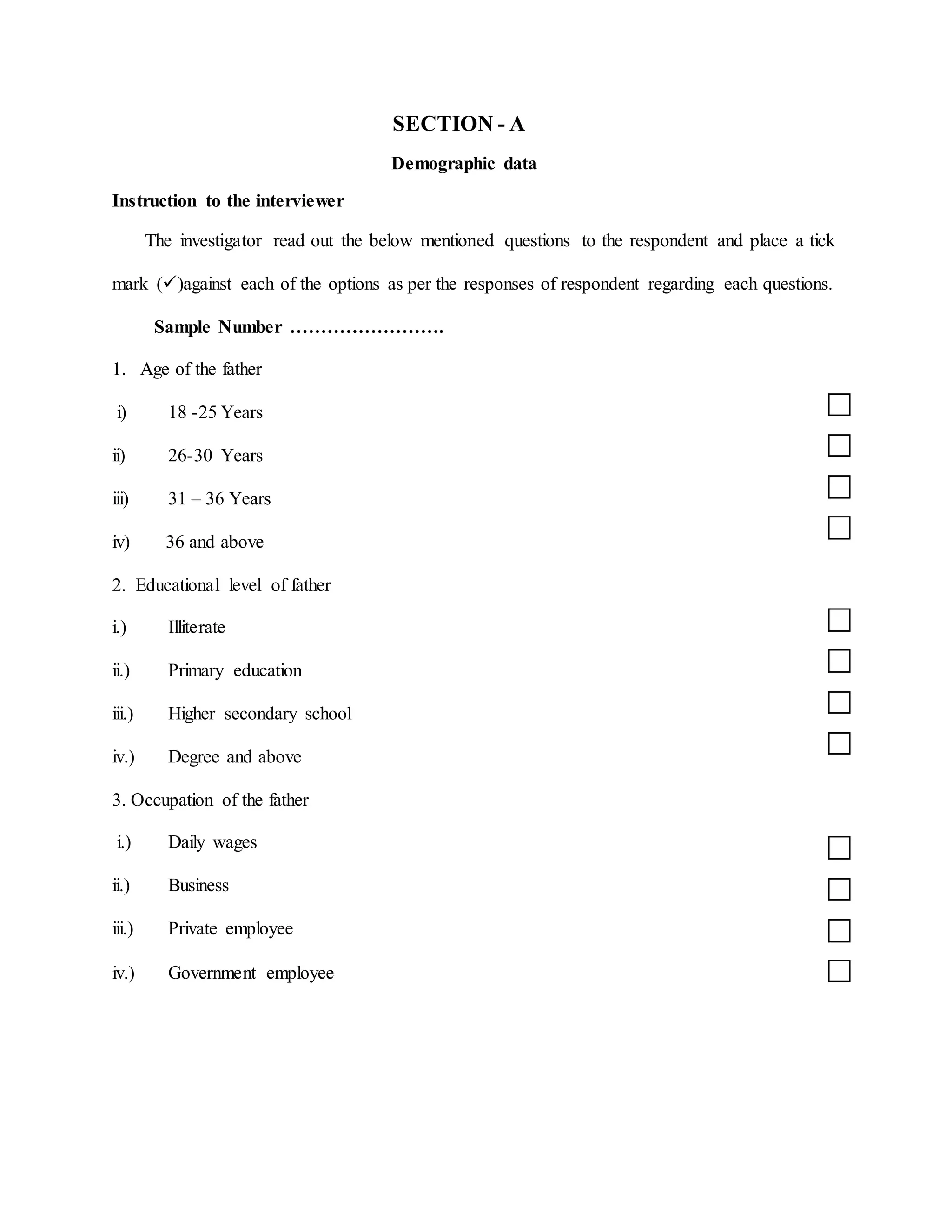 SECTION - A
Demographic data
Instruction to the interviewer
The investigator read out the below mentioned questions to the respondent and place a tick
mark ()against each of the options as per the responses of respondent regarding each questions.
Sample Number …………………….
1. Age of the father
i) 18 -25 Years
ii) 26-30 Years
iii) 31 – 36 Years
iv) 36 and above
2. Educational level of father
i.) Illiterate
ii.) Primary education
iii.) Higher secondary school
iv.) Degree and above
3. Occupation of the father
i.) Daily wages
ii.) Business
iii.) Private employee
iv.) Government employee
 