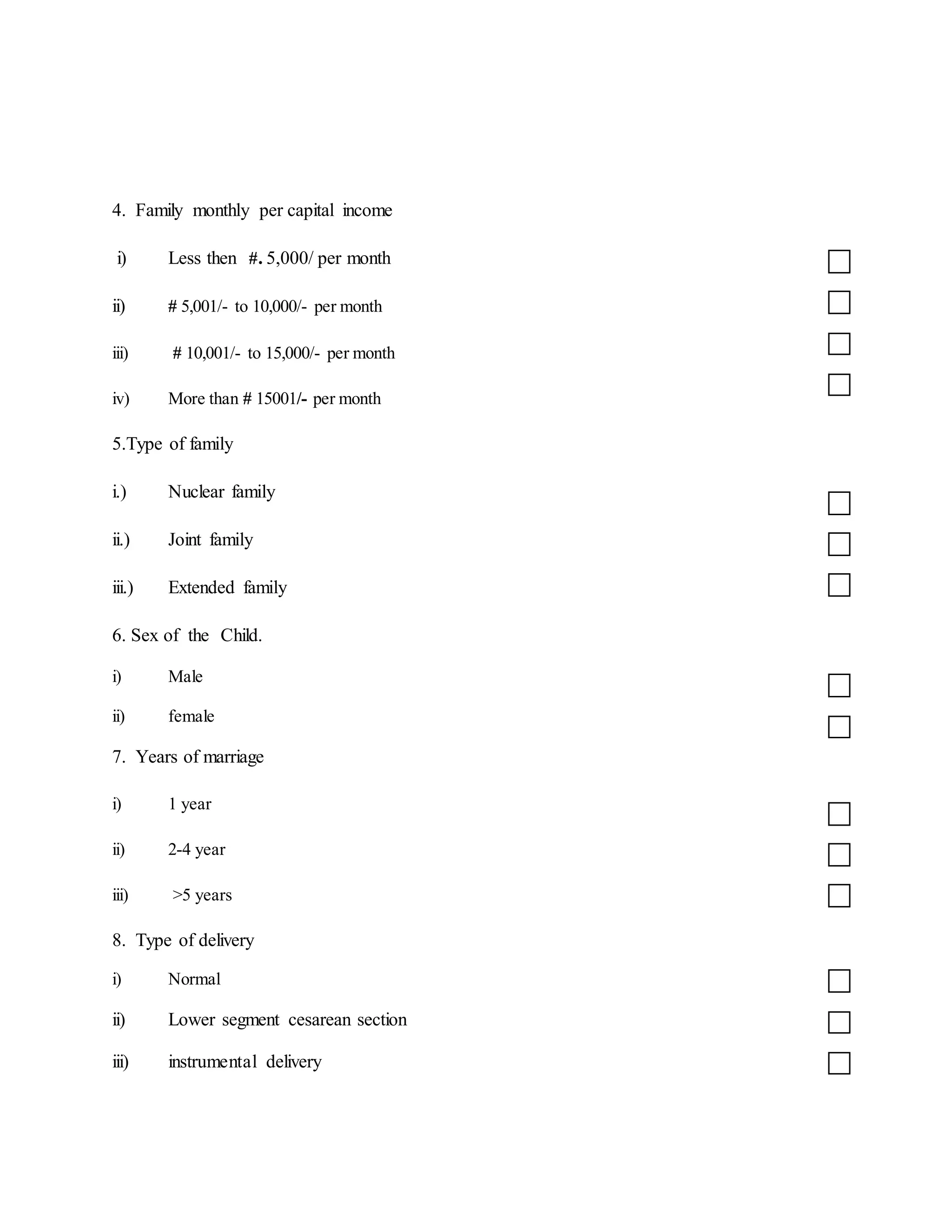 4. Family monthly per capital income
i) Less then #. 5,000/ per month
ii) # 5,001/- to 10,000/- per month
iii) # 10,001/- to 15,000/- per month
iv) More than # 15001/- per month
5.Type of family
i.) Nuclear family
ii.) Joint family
iii.) Extended family
6. Sex of the Child.
i) Male
ii) female
7. Years of marriage
i) 1 year
ii) 2-4 year
iii) >5 years
8. Type of delivery
i) Normal
ii) Lower segment cesarean section
iii) instrumental delivery
 