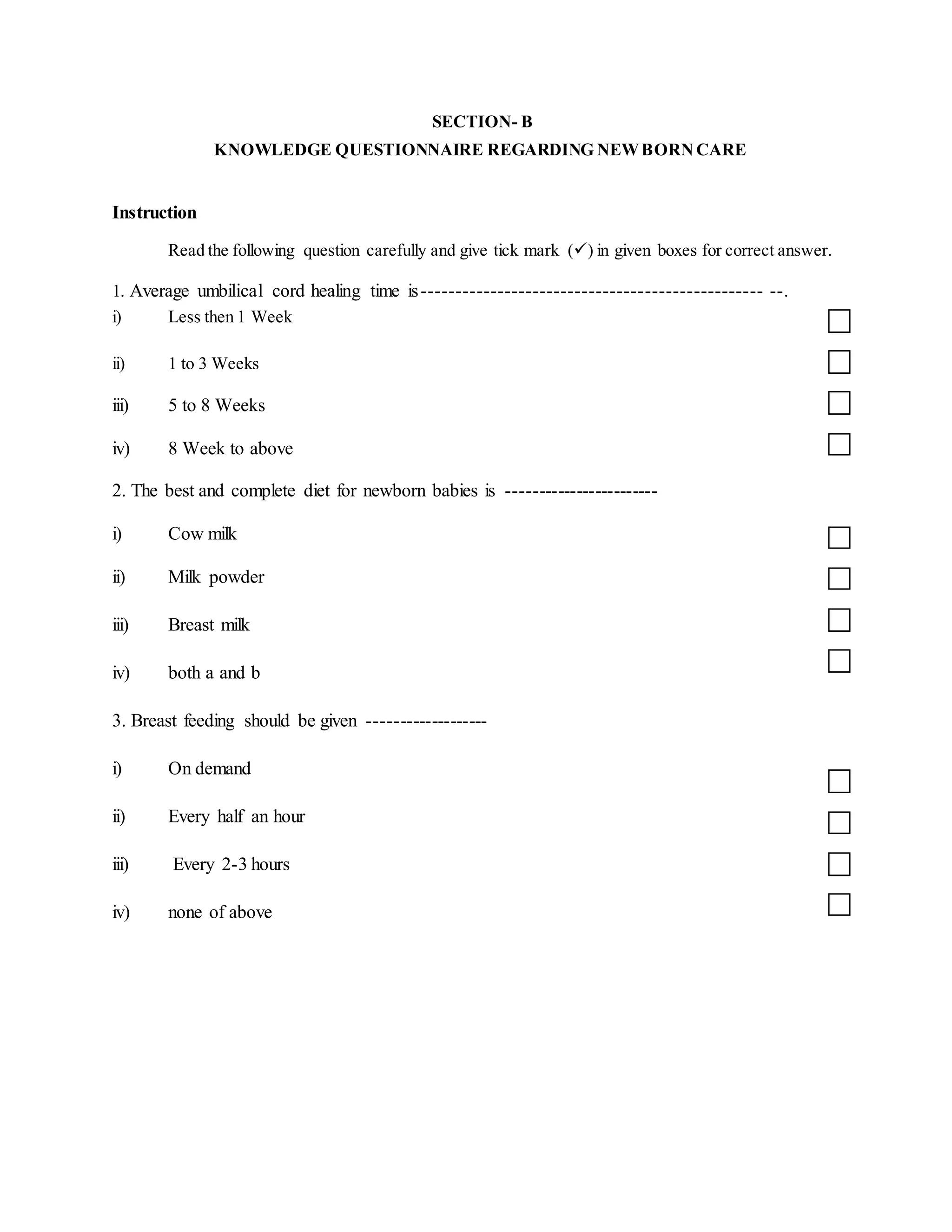 SECTION- B
KNOWLEDGE QUESTIONNAIRE REGARDING NEWBORN CARE
Instruction
Read the following question carefully and give tick mark () in given boxes for correct answer.
1. Average umbilical cord healing time is------------------------------------------------- --.
i) Less then 1 Week
ii) 1 to 3 Weeks
iii) 5 to 8 Weeks
iv) 8 Week to above
2. The best and complete diet for newborn babies is ------------------------
i) Cow milk
ii) Milk powder
iii) Breast milk
iv) both a and b
3. Breast feeding should be given -------------------
i) On demand
ii) Every half an hour
iii) Every 2-3 hours
iv) none of above
 