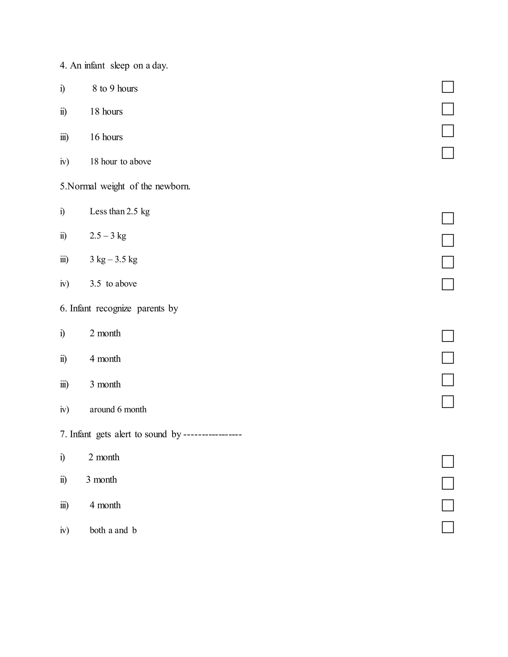 4. An infant sleep on a day.
i) 8 to 9 hours
ii) 18 hours
iii) 16 hours
iv) 18 hour to above
5.Normal weight of the newborn.
i) Less than 2.5 kg
ii) 2.5 – 3 kg
iii) 3 kg – 3.5 kg
iv) 3.5 to above
6. Infant recognize parents by
i) 2 month
ii) 4 month
iii) 3 month
iv) around 6 month
7. Infant gets alert to sound by -----------------
i) 2 month
ii) 3 month
iii) 4 month
iv) both a and b
 
