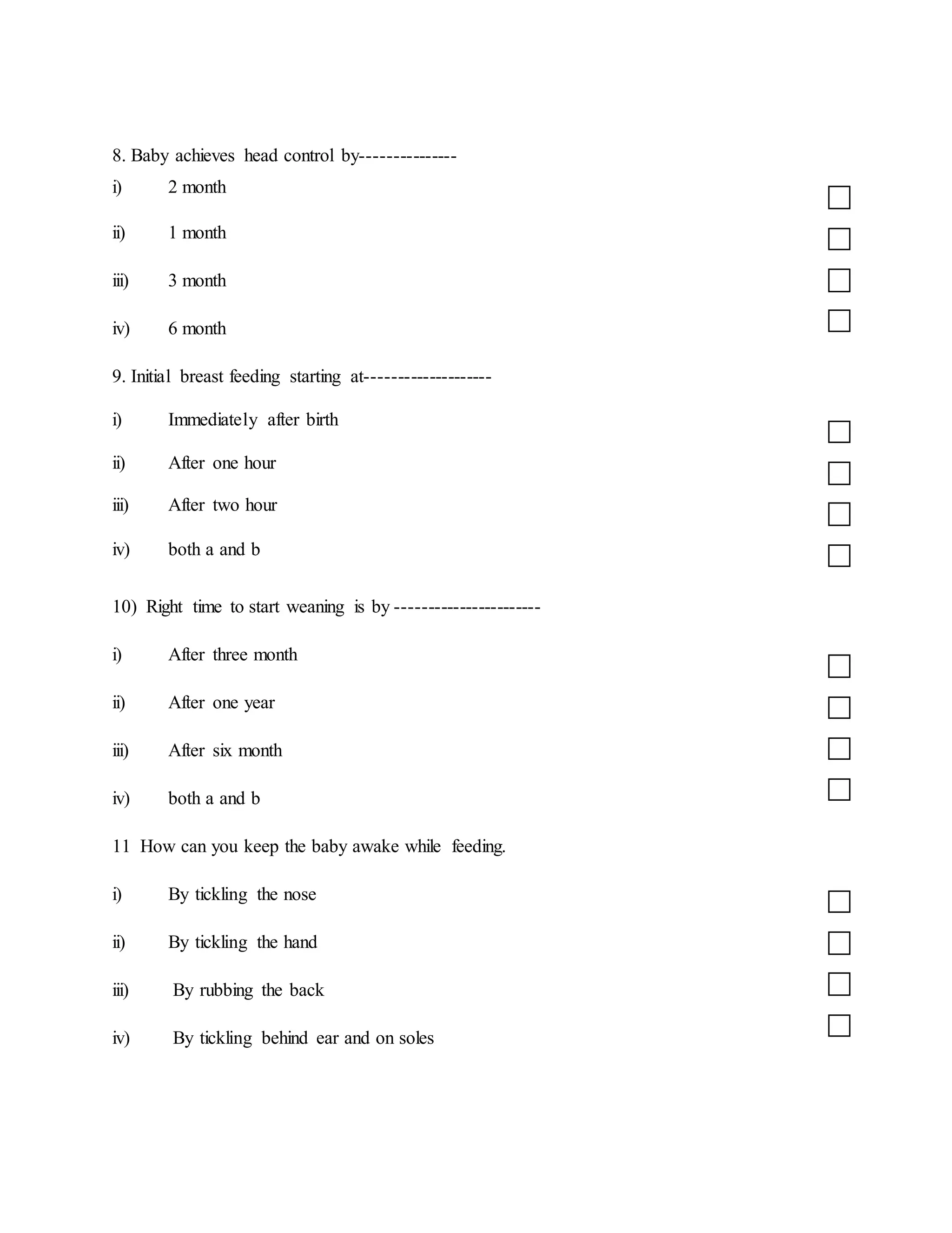 8. Baby achieves head control by---------------
i) 2 month
ii) 1 month
iii) 3 month
iv) 6 month
9. Initial breast feeding starting at--------------------
i) Immediately after birth
ii) After one hour
iii) After two hour
iv) both a and b
10) Right time to start weaning is by -----------------------
i) After three month
ii) After one year
iii) After six month
iv) both a and b
11 How can you keep the baby awake while feeding.
i) By tickling the nose
ii) By tickling the hand
iii) By rubbing the back
iv) By tickling behind ear and on soles
 