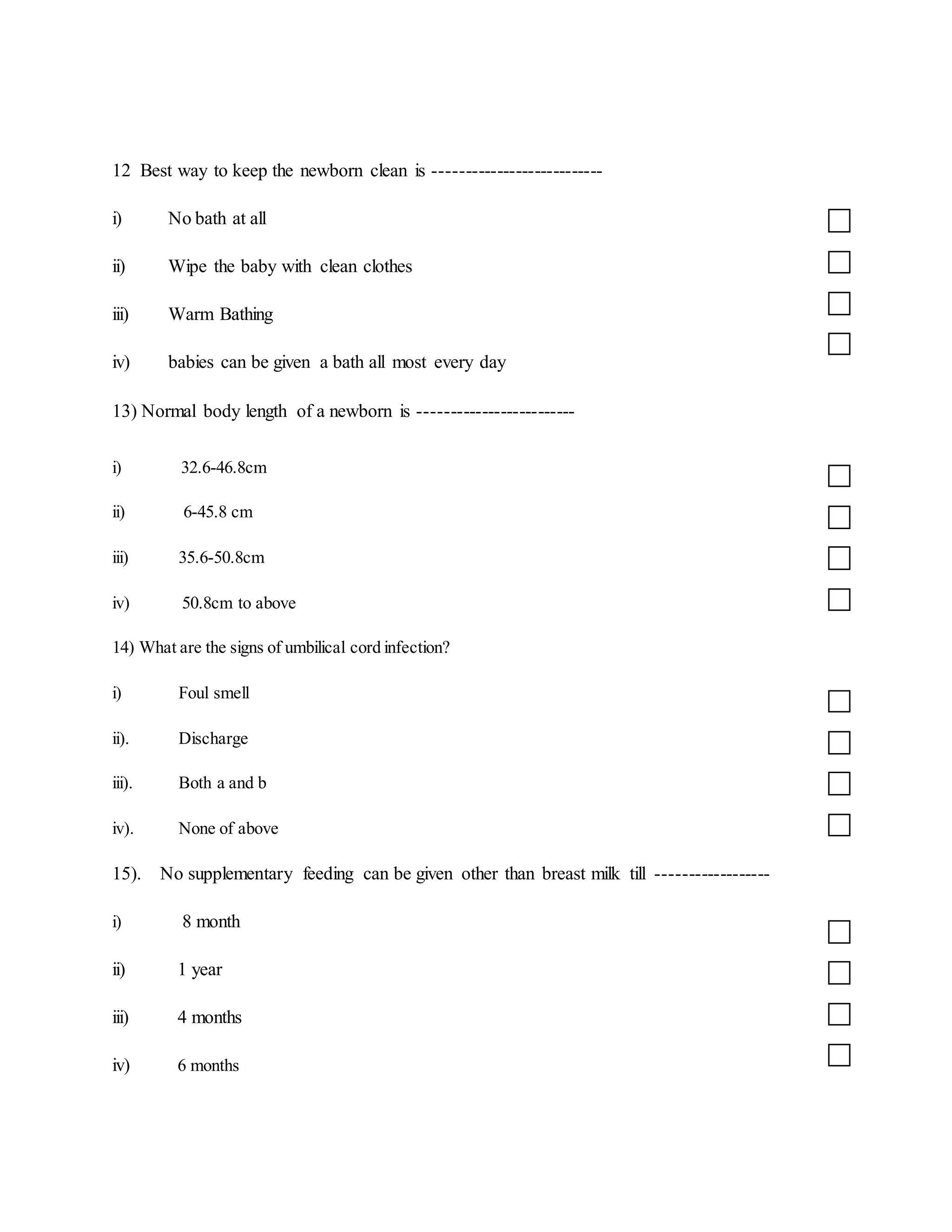 12 Best way to keep the newborn clean is ---------------------------
i) No bath at all
ii) Wipe the baby with clean clothes
iii) Warm Bathing
iv) babies can be given a bath all most every day
13) Normal body length of a newborn is -------------------------
i) 32.6-46.8cm
ii) 6-45.8 cm
iii) 35.6-50.8cm
iv) 50.8cm to above
14) What are the signs of umbilical cord infection?
i) Foul smell
ii). Discharge
iii). Both a and b
iv). None of above
15). No supplementary feeding can be given other than breast milk till ------------------
i) 8 month
ii) 1 year
iii) 4 months
iv) 6 months
 