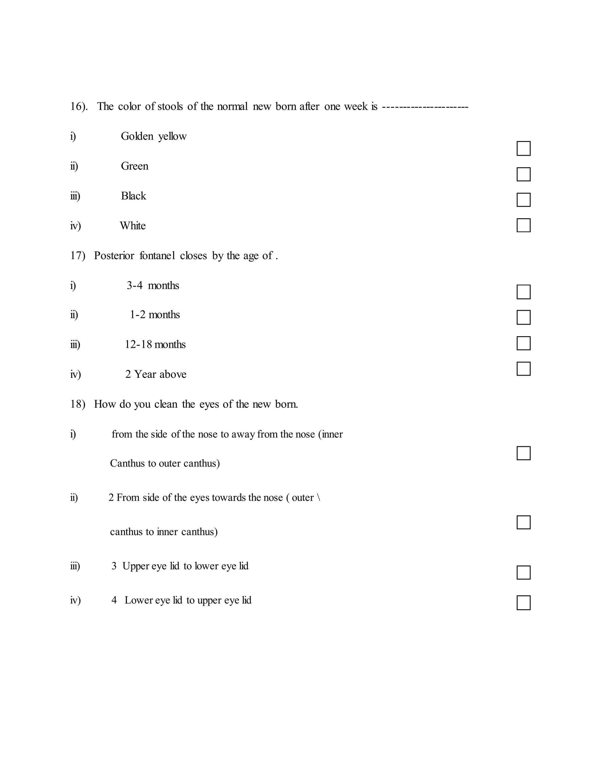 16). The color of stools of the normal new born after one week is ----------------------
i) Golden yellow
ii) Green
iii) Black
iv) White
17) Posterior fontanel closes by the age of .
i) 3-4 months
ii) 1-2 months
iii) 12-18 months
iv) 2 Year above
18) How do you clean the eyes of the new born.
i) from the side of the nose to away from the nose (inner
Canthus to outer canthus)
ii) 2 From side of the eyes towards the nose ( outer 
canthus to inner canthus)
iii) 3 Upper eye lid to lower eye lid
iv) 4 Lower eye lid to upper eye lid
 