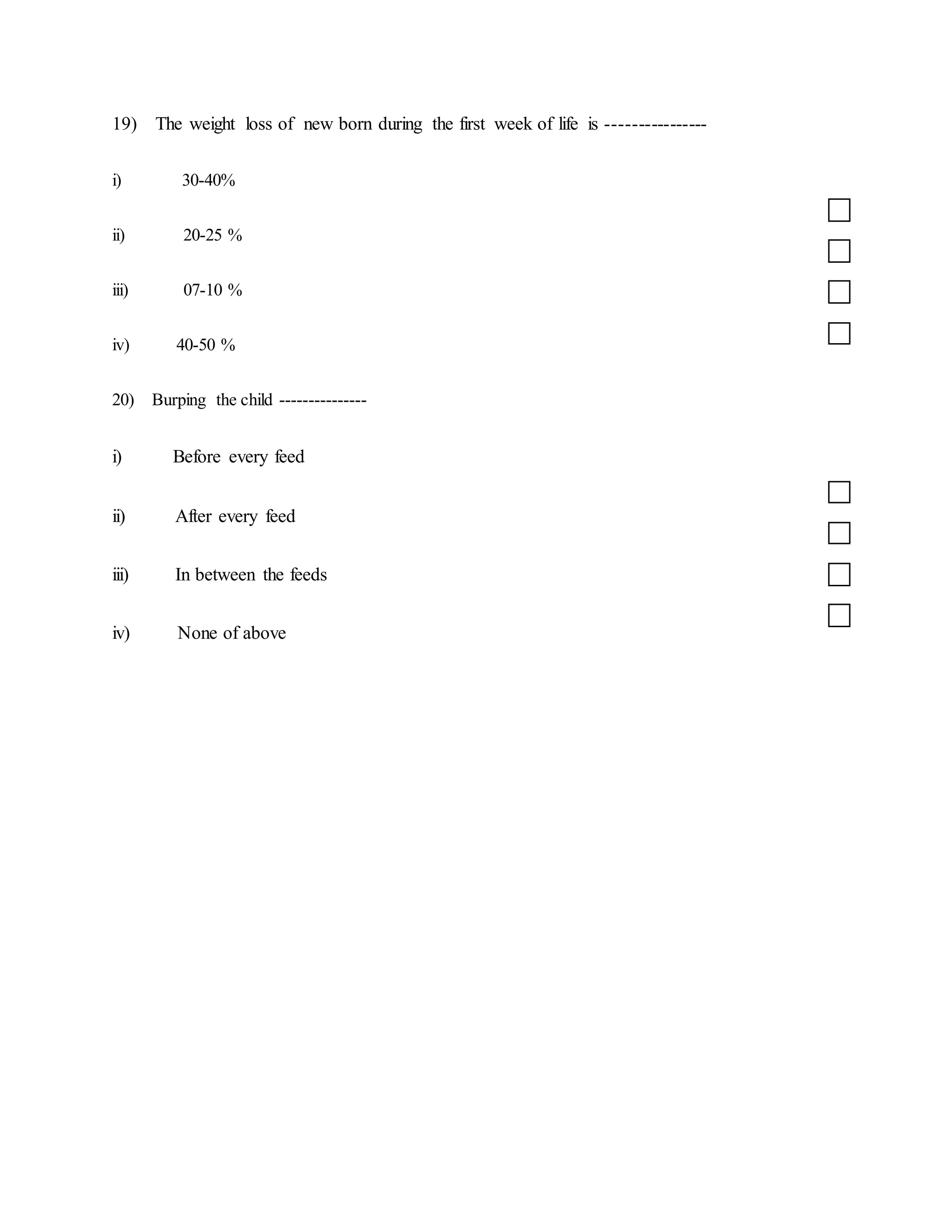 19) The weight loss of new born during the first week of life is ----------------
i) 30-40%
ii) 20-25 %
iii) 07-10 %
iv) 40-50 %
20) Burping the child ---------------
i) Before every feed
ii) After every feed
iii) In between the feeds
iv) None of above
 