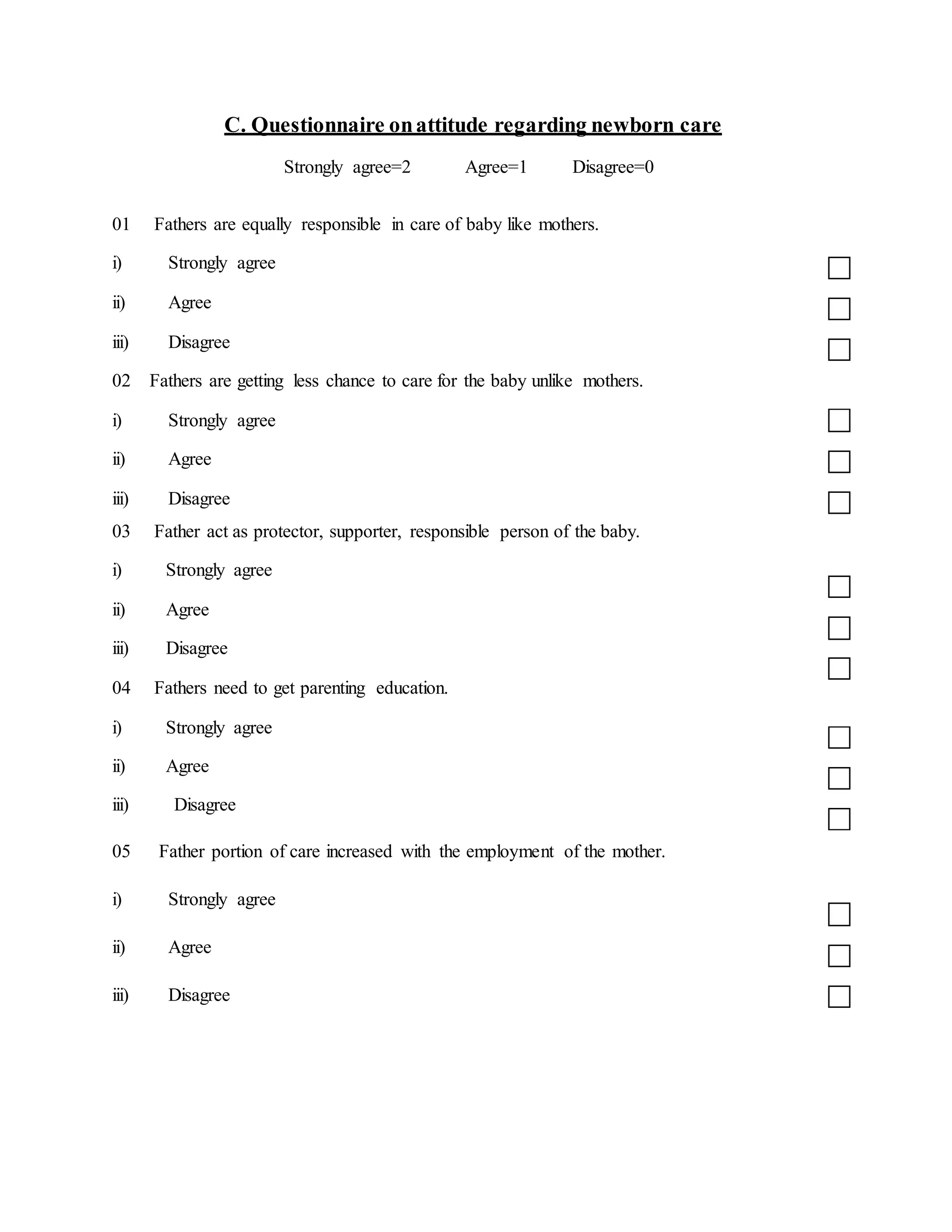 C. Questionnaire onattitude regarding newborn care
Strongly agree=2 Agree=1 Disagree=0
01 Fathers are equally responsible in care of baby like mothers.
i) Strongly agree
ii) Agree
iii) Disagree
02 Fathers are getting less chance to care for the baby unlike mothers.
i) Strongly agree
ii) Agree
iii) Disagree
03 Father act as protector, supporter, responsible person of the baby.
i) Strongly agree
ii) Agree
iii) Disagree
04 Fathers need to get parenting education.
i) Strongly agree
ii) Agree
iii) Disagree
05 Father portion of care increased with the employment of the mother.
i) Strongly agree
ii) Agree
iii) Disagree
 