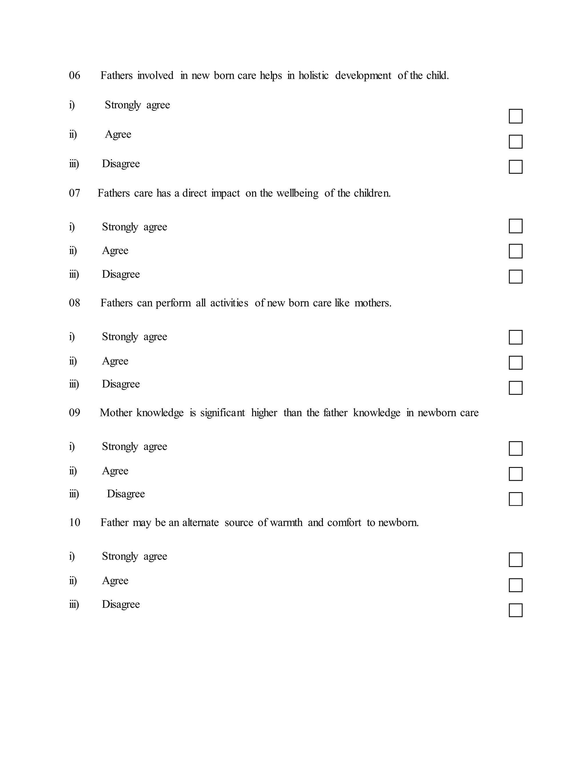06 Fathers involved in new born care helps in holistic development of the child.
i) Strongly agree
ii) Agree
iii) Disagree
07 Fathers care has a direct impact on the wellbeing of the children.
i) Strongly agree
ii) Agree
iii) Disagree
08 Fathers can perform all activities of new born care like mothers.
i) Strongly agree
ii) Agree
iii) Disagree
09 Mother knowledge is significant higher than the father knowledge in newborn care
i) Strongly agree
ii) Agree
iii) Disagree
10 Father may be an alternate source of warmth and comfort to newborn.
i) Strongly agree
ii) Agree
iii) Disagree
 