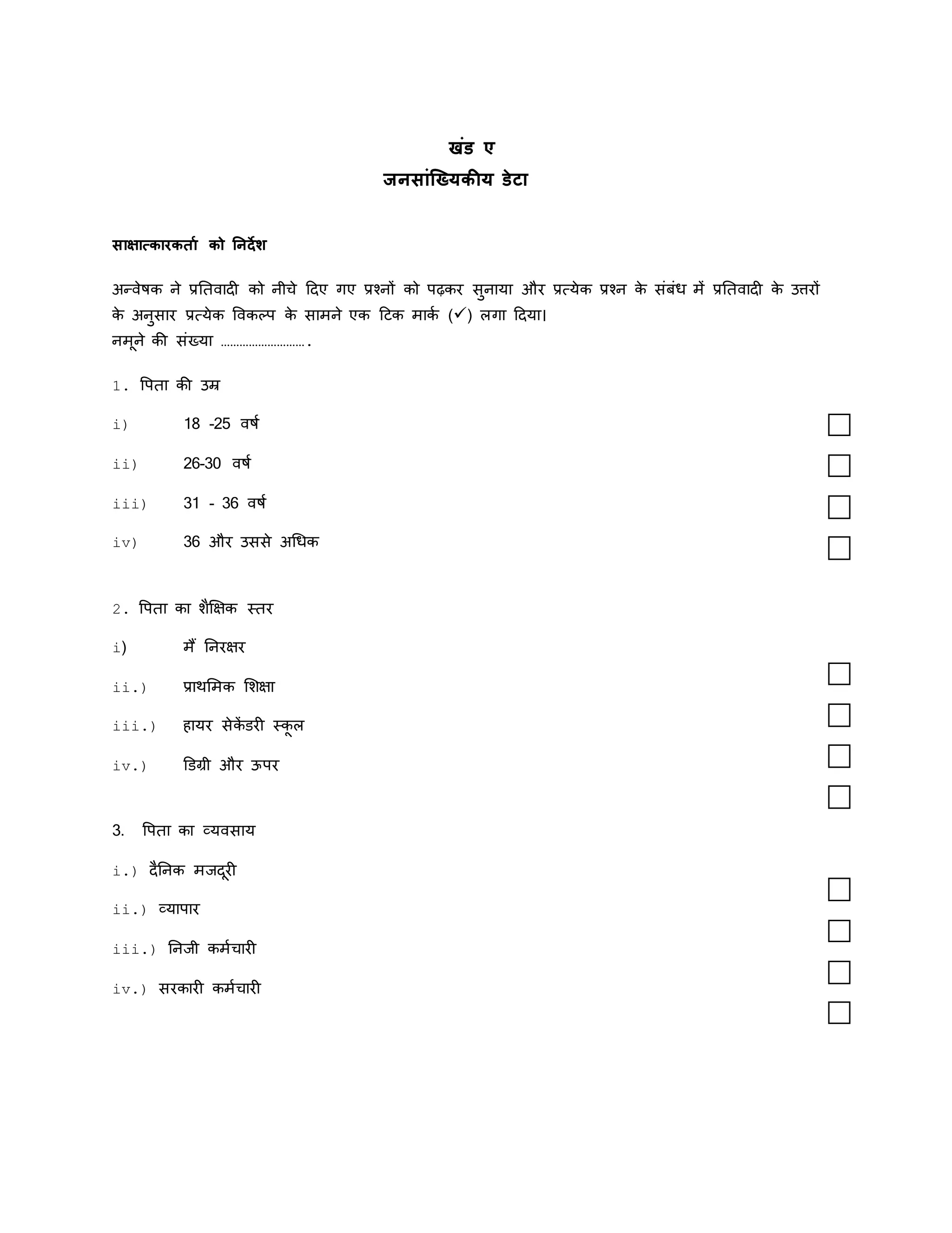खंड ए
जनसांख्यिकीि डेटा
साक्षात्कारकर्ाा को ननर्देश
अन्वेषक ने प्रतिवादी को नीचे ददए गए प्रश्नों को पढ़कर सुनाया और प्रत्येक प्रश्न क
े संबंध में प्रतिवादी क
े उत्तरों
क
े अनुसार प्रत्येक ववकल्प क
े सामने एक दिक माकक () लगा ददया।
नमूने की संख्या ……………………….
1. वपिा की उम्र
i) 18 -25 वषक
ii) 26-30 वषक
iii) 31 - 36 वषक
iv) 36 और उससे अधधक
2. वपिा का शैक्षिक स्िर
i) मैं तनरिर
ii.) प्राथममक मशिा
iii.) हायर सेक
ें डरी स्क
ू ल
iv.) डडग्री और ऊपर
3. वपिा का व्यवसाय
i.) दैतनक मजदूरी
ii.) व्यापार
iii.) तनजी कमकचारी
iv.) सरकारी कमकचारी
 