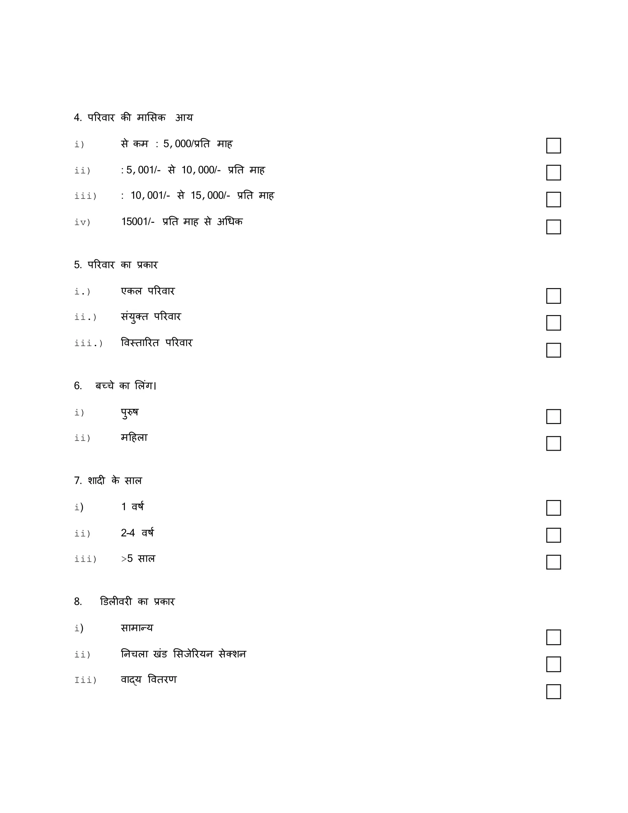 4. पररवार की मामसक आय
i) से कम : 5,000/प्रति माह
ii) : 5,001/- से 10,000/- प्रति माह
iii) : 10,001/- से 15,000/- प्रति माह
iv) 15001/- प्रति माह से अधधक
5. पररवार का प्रकार
i.) एकल पररवार
ii.) संयुक्ि पररवार
iii.) ववस्िाररि पररवार
6. बच्चे का मलंग।
i) पुरुष
ii) मदहला
7. शादी क
े साल
i) 1 वषक
ii) 2-4 वषक
iii) >5 साल
8. डडलीवरी का प्रकार
i) सामान्य
ii) तनचला खंड मसजेररयन सेक्शन
Iii) वाद्य वविरण
 