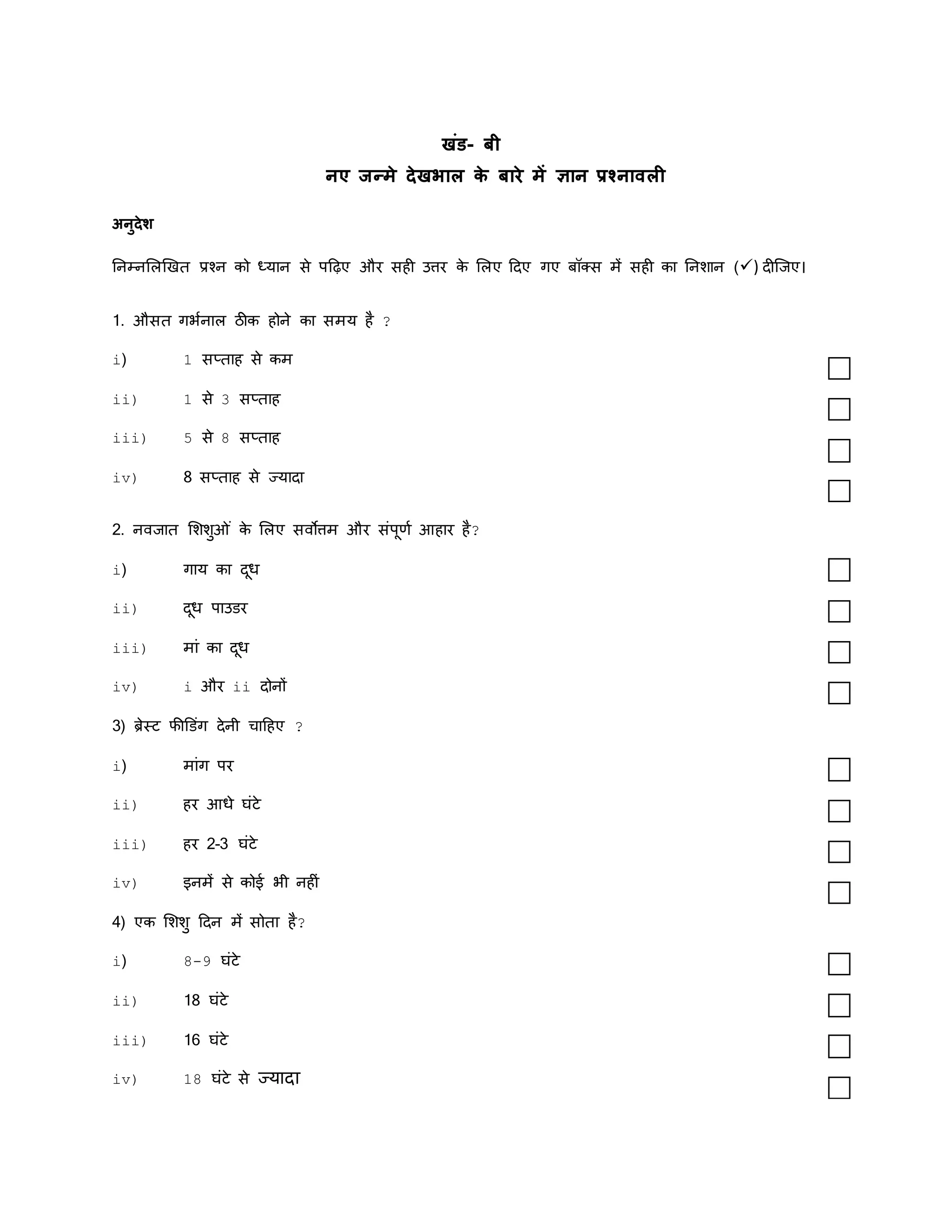 खंड- बी
नए जन्मे र्देखभाल क
े बारे में ज्ञान प्रश्नावली
अनुर्देश
तनम्नमलखखि प्रश्न को ध्यान से पदढ़ए और सही उत्तर क
े मलए ददए गए बॉक्स में सही का तनशान () दीस्जए।
1. औसि गर्कनाल ठीक होने का समय है ?
i) 1 सप्िाह से कम
ii) 1 से 3 सप्िाह
iii) 5 से 8 सप्िाह
iv) 8 सप्िाह से ज्यादा
2. नवजाि मशशुओ ं क
े मलए सवोत्तम और संपूणक आहार है?
i) गाय का दूध
ii) दूध पाउडर
iii) मां का दूध
iv) i और ii दोनों
3) ब्रेस्ि फीडडंग देनी चादहए ?
i) मांग पर
ii) हर आधे घंिे
iii) हर 2-3 घंिे
iv) इनमें से कोई र्ी नहीं
4) एक मशशु ददन में सोिा है?
i) 8-9 घंिे
ii) 18 घंिे
iii) 16 घंिे
iv) 18 घंिे से ज्यादा
 