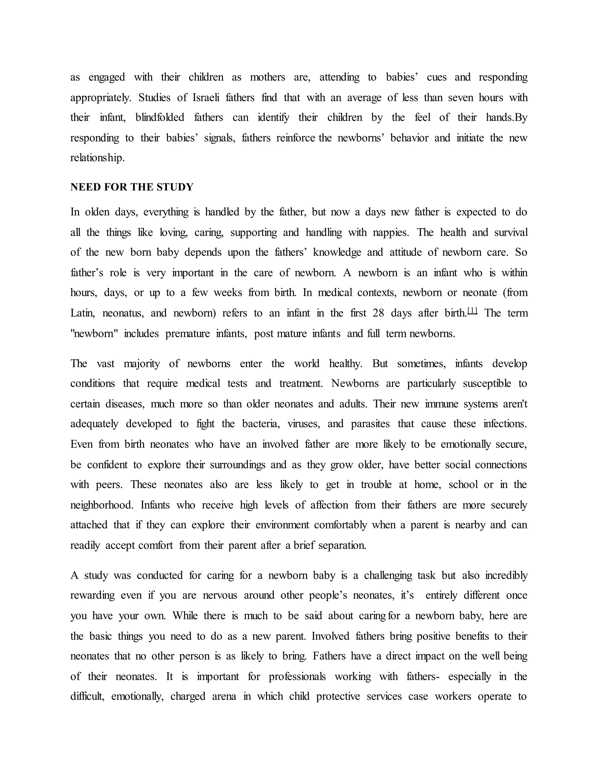 as engaged with their children as mothers are, attending to babies’ cues and responding
appropriately. Studies of Israeli fathers find that with an average of less than seven hours with
their infant, blindfolded fathers can identify their children by the feel of their hands.By
responding to their babies’ signals, fathers reinforce the newborns’ behavior and initiate the new
relationship.
NEED FOR THE STUDY
In olden days, everything is handled by the father, but now a days new father is expected to do
all the things like loving, caring, supporting and handling with nappies. The health and survival
of the new born baby depends upon the fathers’ knowledge and attitude of newborn care. So
father’s role is very important in the care of newborn. A newborn is an infant who is within
hours, days, or up to a few weeks from birth. In medical contexts, newborn or neonate (from
Latin, neonatus, and newborn) refers to an infant in the first 28 days after birth.[1] The term
"newborn" includes premature infants, post mature infants and full term newborns.
The vast majority of newborns enter the world healthy. But sometimes, infants develop
conditions that require medical tests and treatment. Newborns are particularly susceptible to
certain diseases, much more so than older neonates and adults. Their new immune systems aren't
adequately developed to fight the bacteria, viruses, and parasites that cause these infections.
Even from birth neonates who have an involved father are more likely to be emotionally secure,
be confident to explore their surroundings and as they grow older, have better social connections
with peers. These neonates also are less likely to get in trouble at home, school or in the
neighborhood. Infants who receive high levels of affection from their fathers are more securely
attached that if they can explore their environment comfortably when a parent is nearby and can
readily accept comfort from their parent after a brief separation.
A study was conducted for caring for a newborn baby is a challenging task but also incredibly
rewarding even if you are nervous around other people’s neonates, it’s entirely different once
you have your own. While there is much to be said about caringfor a newborn baby, here are
the basic things you need to do as a new parent. Involved fathers bring positive benefits to their
neonates that no other person is as likely to bring. Fathers have a direct impact on the well being
of their neonates. It is important for professionals working with fathers- especially in the
difficult, emotionally, charged arena in which child protective services case workers operate to
 