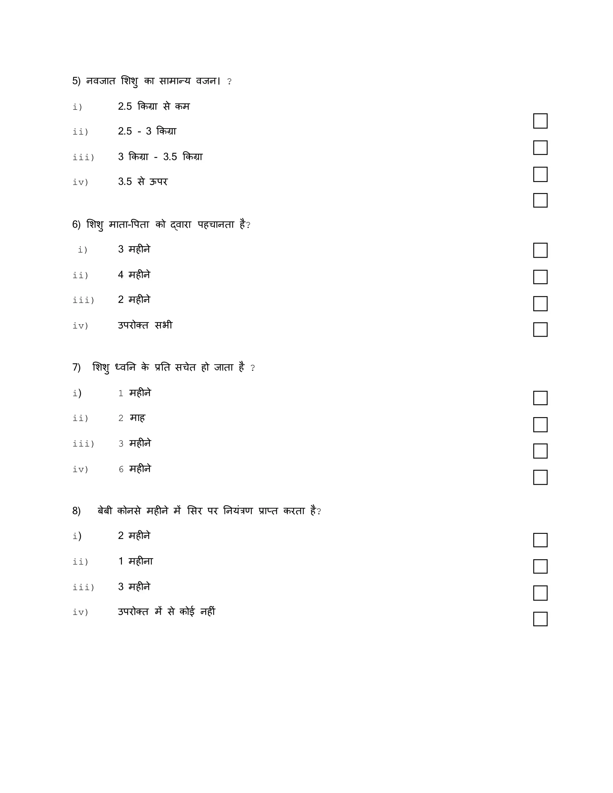 5) नवजाि मशशु का सामान्य वजन। ?
i) 2.5 ककग्रा से कम
ii) 2.5 - 3 ककग्रा
iii) 3 ककग्रा - 3.5 ककग्रा
iv) 3.5 से ऊपर
6) मशशु मािा-वपिा को द्वारा पहचानिा है?
i) 3 महीने
ii) 4 महीने
iii) 2 महीने
iv) उपरोक्ि सर्ी
7) मशशु ध्वतन क
े प्रति सचेि हो जािा है ?
i) 1 महीने
ii) 2 माह
iii) 3 महीने
iv) 6 महीने
8) बेबी कोनसे महीने में मसर पर तनयंत्रण प्राप्ि करिा है?
i) 2 महीने
ii) 1 महीना
iii) 3 महीने
iv) उपरोक्ि में से कोई नहीं
 