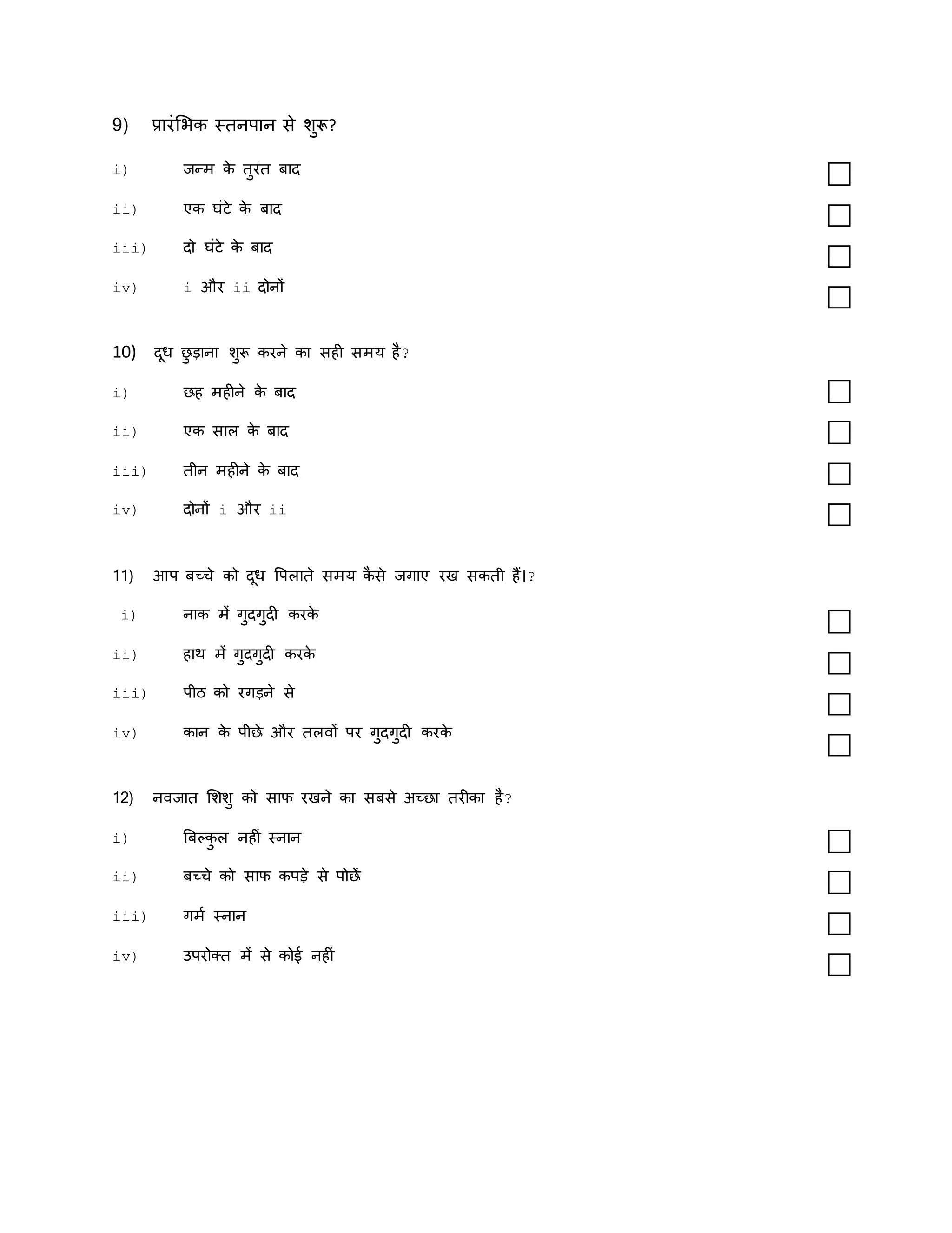 9) प्रारंमर्क स्िनपान से शुरू?
i) जन्म क
े िुरंि बाद
ii) एक घंिे क
े बाद
iii) दो घंिे क
े बाद
iv) i और ii दोनों
10) दूध छ
ु डाना शुरू करने का सही समय है?
i) छह महीने क
े बाद
ii) एक साल क
े बाद
iii) िीन महीने क
े बाद
iv) दोनों i और ii
11) आप बच्चे को दूध वपलािे समय क
ै से जगाए रख सकिी हैं।?
i) नाक में गुदगुदी करक
े
ii) हाथ में गुदगुदी करक
े
iii) पीठ को रगडने से
iv) कान क
े पीछे और िलवों पर गुदगुदी करक
े
12) नवजाि मशशु को साफ रखने का सबसे अच्छा िरीका है?
i) बबल्क
ु ल नहीं स्नान
ii) बच्चे को साफ कपडे से पोछें
iii) गमक स्नान
iv) उपरोक्ि में से कोई नहीं
 