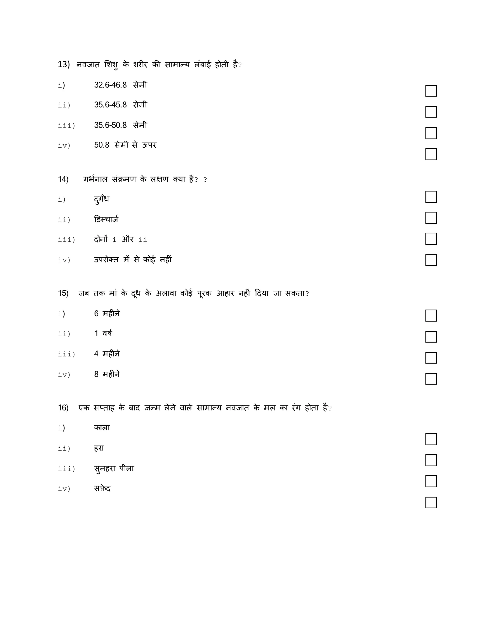 13) नवजाि मशशु क
े शरीर की सामान्य लंबाई होिी है?
i) 32.6-46.8 सेमी
ii) 35.6-45.8 सेमी
iii) 35.6-50.8 सेमी
iv) 50.8 सेमी से ऊपर
14) गर्कनाल संक्रमण क
े लिण क्या हैं? ?
i) दुगंध
ii) डडस्चाजक
iii) दोनों i और ii
iv) उपरोक्ि में से कोई नहीं
15) जब िक मां क
े दूध क
े अलावा कोई पूरक आहार नहीं ददया जा सकिा?
i) 6 महीने
ii) 1 वषक
iii) 4 महीने
iv) 8 महीने
16) एक सप्िाह क
े बाद जन्म लेने वाले सामान्य नवजाि क
े मल का रंग होिा है?
i) काला
ii) हरा
iii) सुनहरा पीला
iv) सफ़
े द
 