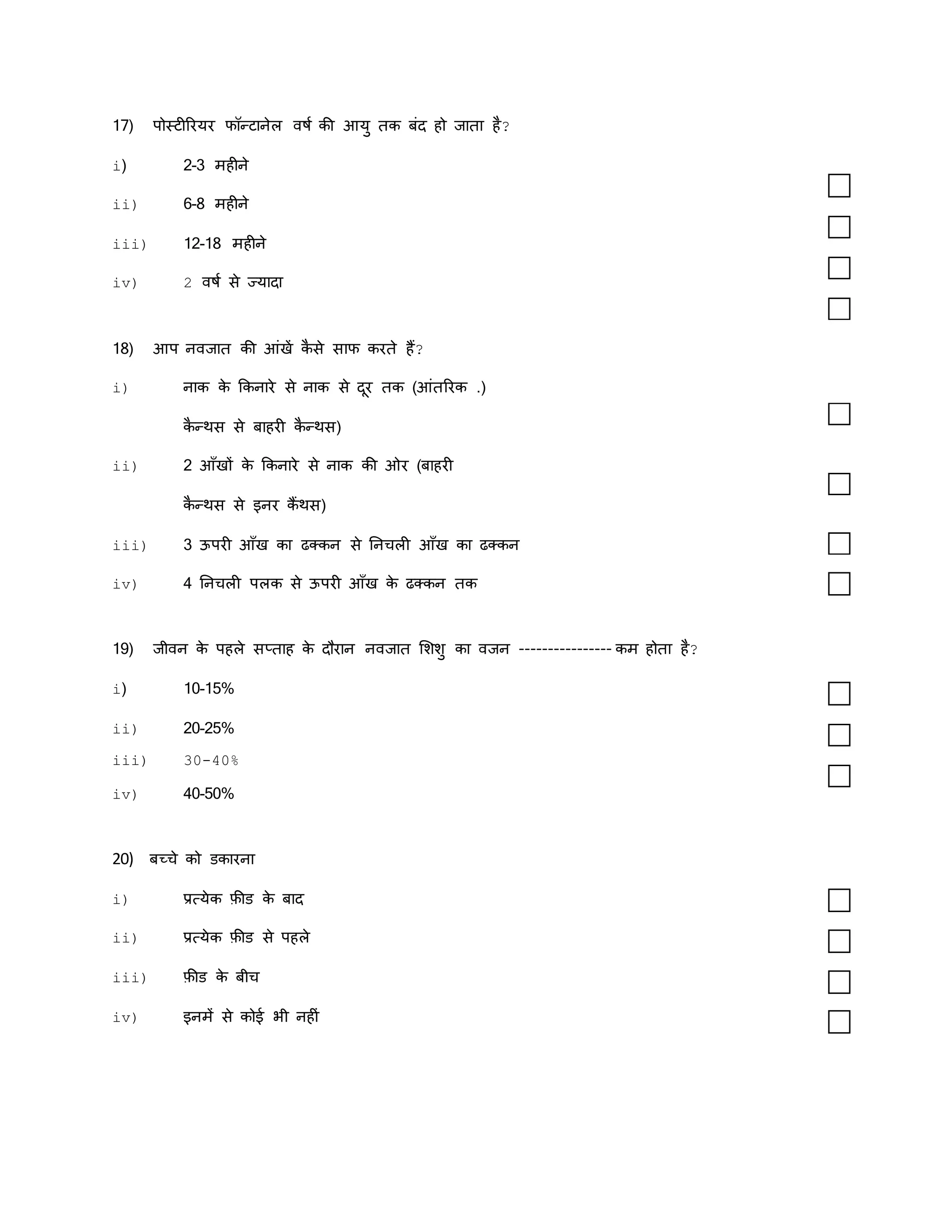 17) पोस्िीररयर फॉन्िानेल वषक की आयु िक बंद हो जािा है?
i) 2-3 महीने
ii) 6-8 महीने
iii) 12-18 महीने
iv) 2 वषक से ज्यादा
18) आप नवजाि की आंखें क
ै से साफ करिे हैं?
i) नाक क
े ककनारे से नाक से दूर िक (आंिररक .)
क
ै न्थस से बाहरी क
ै न्थस)
ii) 2 आाँखों क
े ककनारे से नाक की ओर (बाहरी
क
ै न्थस से इनर कैं थस)
iii) 3 ऊपरी आाँख का ढक्कन से तनचली आाँख का ढक्कन
iv) 4 तनचली पलक से ऊपरी आाँख क
े ढक्कन िक
19) जीवन क
े पहले सप्िाह क
े दौरान नवजाि मशशु का वजन ---------------- कम होिा है?
i) 10-15%
ii) 20-25%
iii) 30-40%
iv) 40-50%
20) बच्चे को डकारना
i) प्रत्येक फ़ीड क
े बाद
ii) प्रत्येक फ़ीड से पहले
iii) फ़ीड क
े बीच
iv) इनमें से कोई र्ी नहीं
 