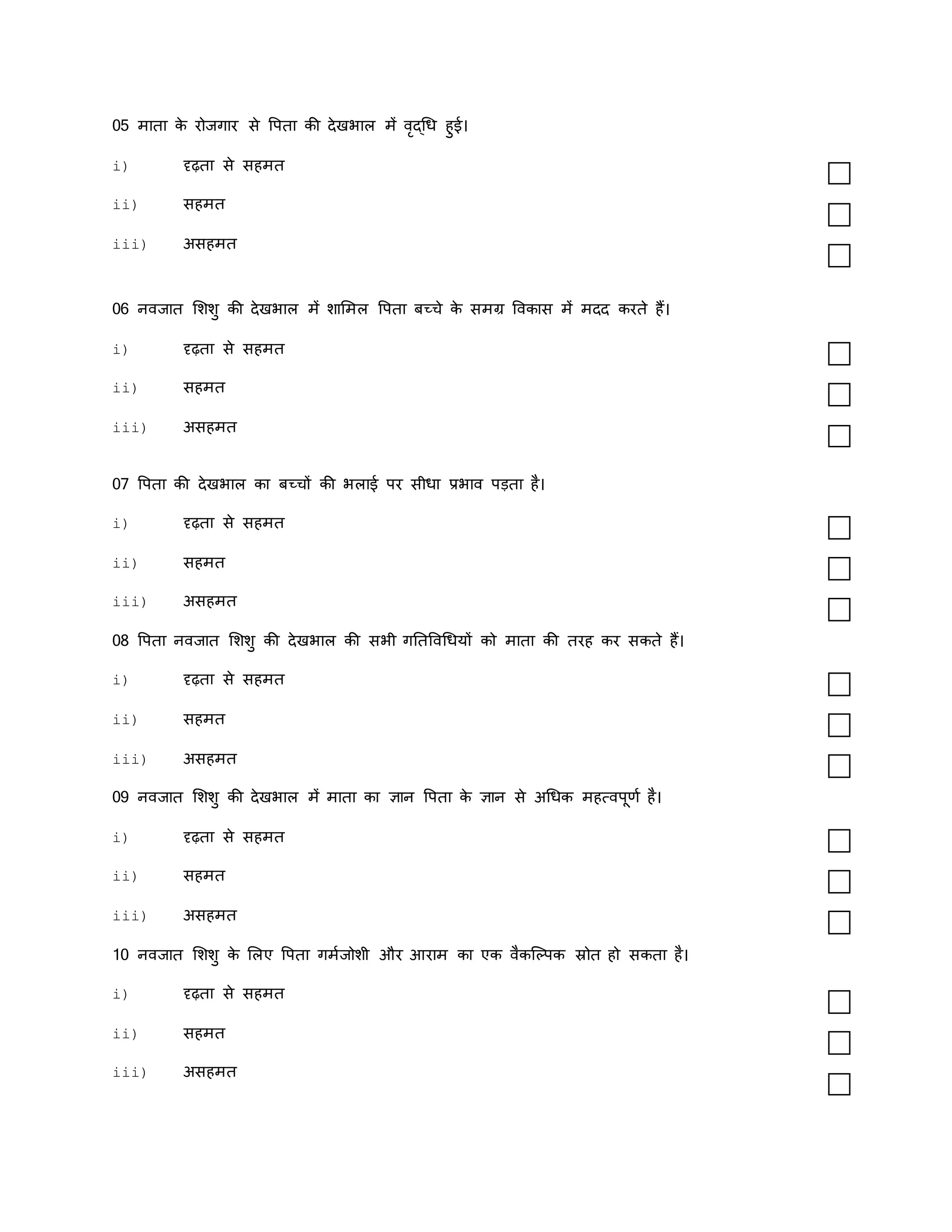 05 मािा क
े रोजगार से वपिा की देखर्ाल में वृद्धध हुई।
i) दृढ़िा से सहमि
ii) सहमि
iii) असहमि
06 नवजाि मशशु की देखर्ाल में शाममल वपिा बच्चे क
े समग्र ववकास में मदद करिे हैं।
i) दृढ़िा से सहमि
ii) सहमि
iii) असहमि
07 वपिा की देखर्ाल का बच्चों की र्लाई पर सीधा प्रर्ाव पडिा है।
i) दृढ़िा से सहमि
ii) सहमि
iii) असहमि
08 वपिा नवजाि मशशु की देखर्ाल की सर्ी गतिववधधयों को मािा की िरह कर सकिे हैं।
i) दृढ़िा से सहमि
ii) सहमि
iii) असहमि
09 नवजाि मशशु की देखर्ाल में मािा का ज्ञान वपिा क
े ज्ञान से अधधक महत्वपूणक है।
i) दृढ़िा से सहमि
ii) सहमि
iii) असहमि
10 नवजाि मशशु क
े मलए वपिा गमकजोशी और आराम का एक वैकस्ल्पक स्रोि हो सकिा है।
i) दृढ़िा से सहमि
ii) सहमि
iii) असहमि
 