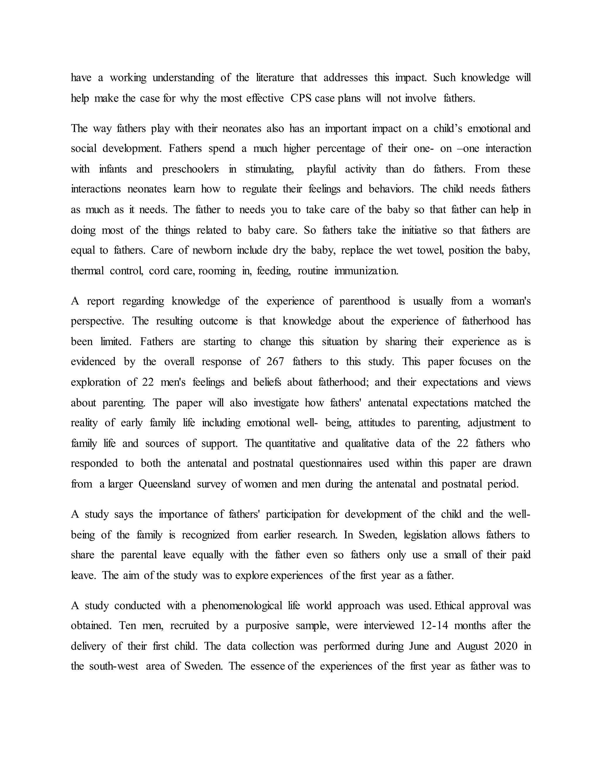 have a working understanding of the literature that addresses this impact. Such knowledge will
help make the case for why the most effective CPS case plans will not involve fathers.
The way fathers play with their neonates also has an important impact on a child’s emotional and
social development. Fathers spend a much higher percentage of their one- on –one interaction
with infants and preschoolers in stimulating, playful activity than do fathers. From these
interactions neonates learn how to regulate their feelings and behaviors. The child needs fathers
as much as it needs. The father to needs you to take care of the baby so that father can help in
doing most of the things related to baby care. So fathers take the initiative so that fathers are
equal to fathers. Care of newborn include dry the baby, replace the wet towel, position the baby,
thermal control, cord care, rooming in, feeding, routine immunization.
A report regarding knowledge of the experience of parenthood is usually from a woman's
perspective. The resulting outcome is that knowledge about the experience of fatherhood has
been limited. Fathers are starting to change this situation by sharing their experience as is
evidenced by the overall response of 267 fathers to this study. This paper focuses on the
exploration of 22 men's feelings and beliefs about fatherhood; and their expectations and views
about parenting. The paper will also investigate how fathers' antenatal expectations matched the
reality of early family life including emotional well- being, attitudes to parenting, adjustment to
family life and sources of support. The quantitative and qualitative data of the 22 fathers who
responded to both the antenatal and postnatal questionnaires used within this paper are drawn
from a larger Queensland survey of women and men during the antenatal and postnatal period.
A study says the importance of fathers' participation for development of the child and the well-
being of the family is recognized from earlier research. In Sweden, legislation allows fathers to
share the parental leave equally with the father even so fathers only use a small of their paid
leave. The aim of the study was to explore experiences of the first year as a father.
A study conducted with a phenomenological life world approach was used. Ethical approval was
obtained. Ten men, recruited by a purposive sample, were interviewed 12-14 months after the
delivery of their first child. The data collection was performed during June and August 2020 in
the south-west area of Sweden. The essence of the experiences of the first year as father was to
 