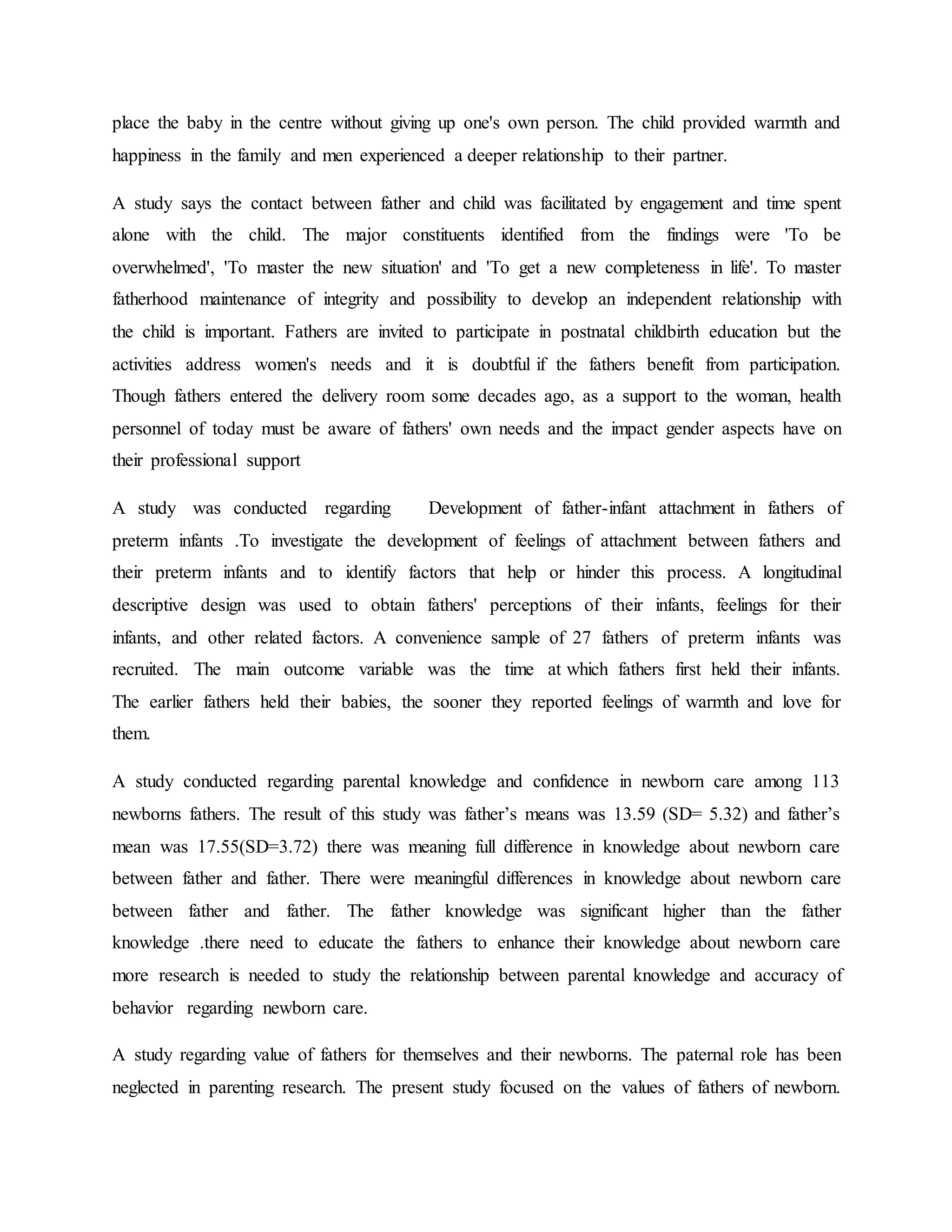 place the baby in the centre without giving up one's own person. The child provided warmth and
happiness in the family and men experienced a deeper relationship to their partner.
A study says the contact between father and child was facilitated by engagement and time spent
alone with the child. The major constituents identified from the findings were 'To be
overwhelmed', 'To master the new situation' and 'To get a new completeness in life'. To master
fatherhood maintenance of integrity and possibility to develop an independent relationship with
the child is important. Fathers are invited to participate in postnatal childbirth education but the
activities address women's needs and it is doubtful if the fathers benefit from participation.
Though fathers entered the delivery room some decades ago, as a support to the woman, health
personnel of today must be aware of fathers' own needs and the impact gender aspects have on
their professional support
A study was conducted regarding Development of father-infant attachment in fathers of
preterm infants .To investigate the development of feelings of attachment between fathers and
their preterm infants and to identify factors that help or hinder this process. A longitudinal
descriptive design was used to obtain fathers' perceptions of their infants, feelings for their
infants, and other related factors. A convenience sample of 27 fathers of preterm infants was
recruited. The main outcome variable was the time at which fathers first held their infants.
The earlier fathers held their babies, the sooner they reported feelings of warmth and love for
them.
A study conducted regarding parental knowledge and confidence in newborn care among 113
newborns fathers. The result of this study was father’s means was 13.59 (SD= 5.32) and father’s
mean was 17.55(SD=3.72) there was meaning full difference in knowledge about newborn care
between father and father. There were meaningful differences in knowledge about newborn care
between father and father. The father knowledge was significant higher than the father
knowledge .there need to educate the fathers to enhance their knowledge about newborn care
more research is needed to study the relationship between parental knowledge and accuracy of
behavior regarding newborn care.
A study regarding value of fathers for themselves and their newborns. The paternal role has been
neglected in parenting research. The present study focused on the values of fathers of newborn.
 